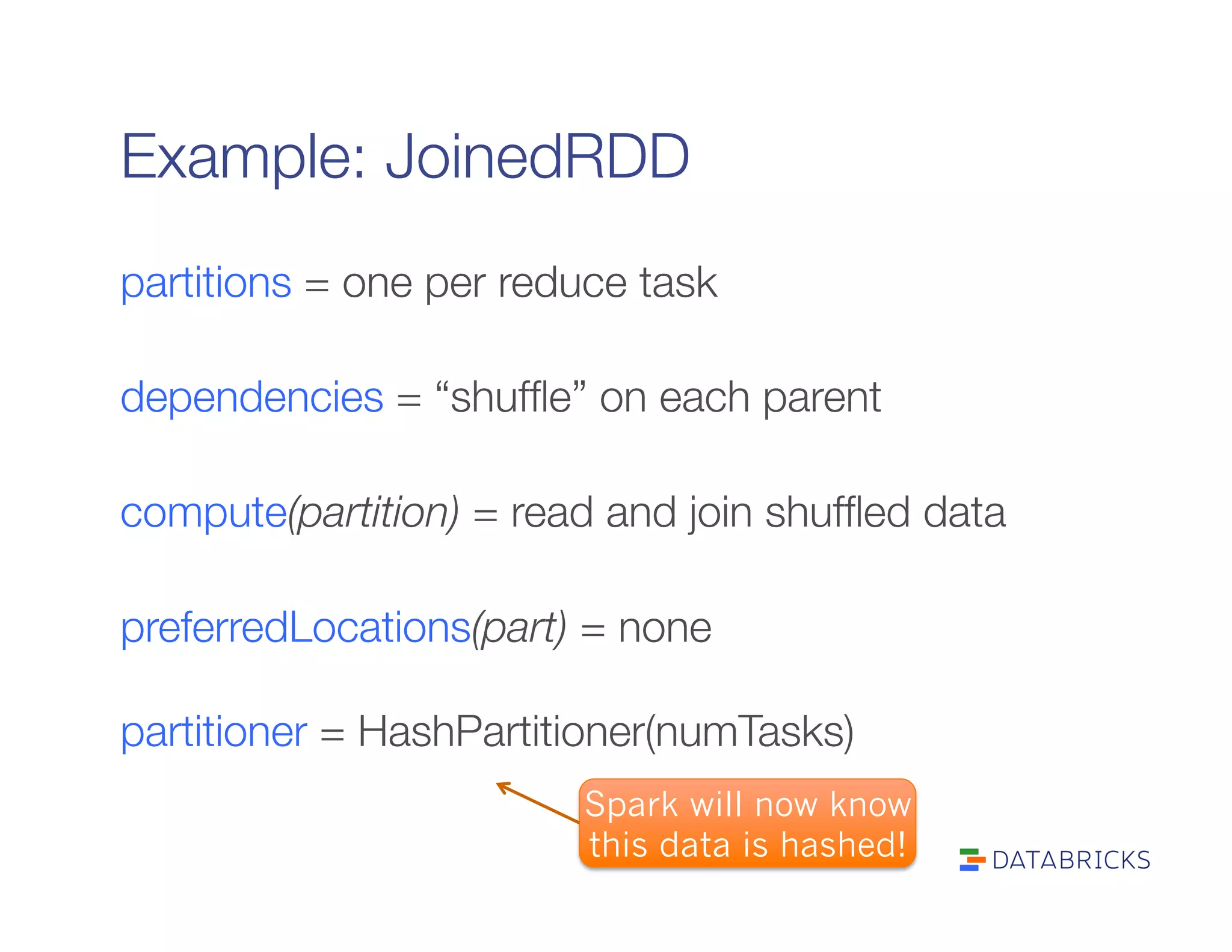 Example: JoinedRDD
partitions = one per reduce task

dependencies = “shufﬂe” on each parent

compute(partition) = read and join shufﬂed data

preferredLocations(part) = none"

partitioner = HashPartitioner(numTasks)
Spark will now know
this data is hashed!
 