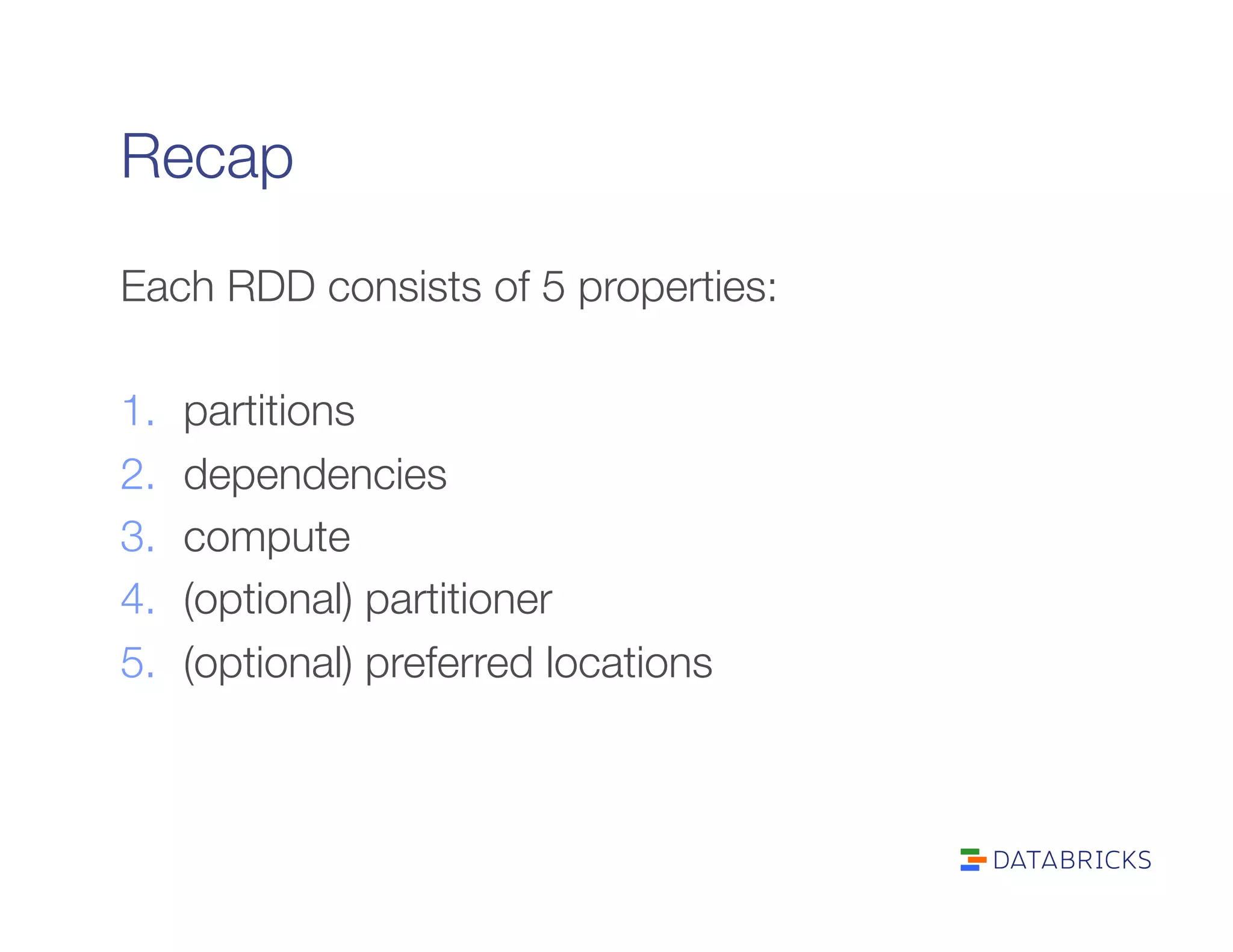 Recap
Each RDD consists of 5 properties: 

1.  partitions
2.  dependencies
3.  compute
4.  (optional) partitioner
5.  (optional) preferred locations
 