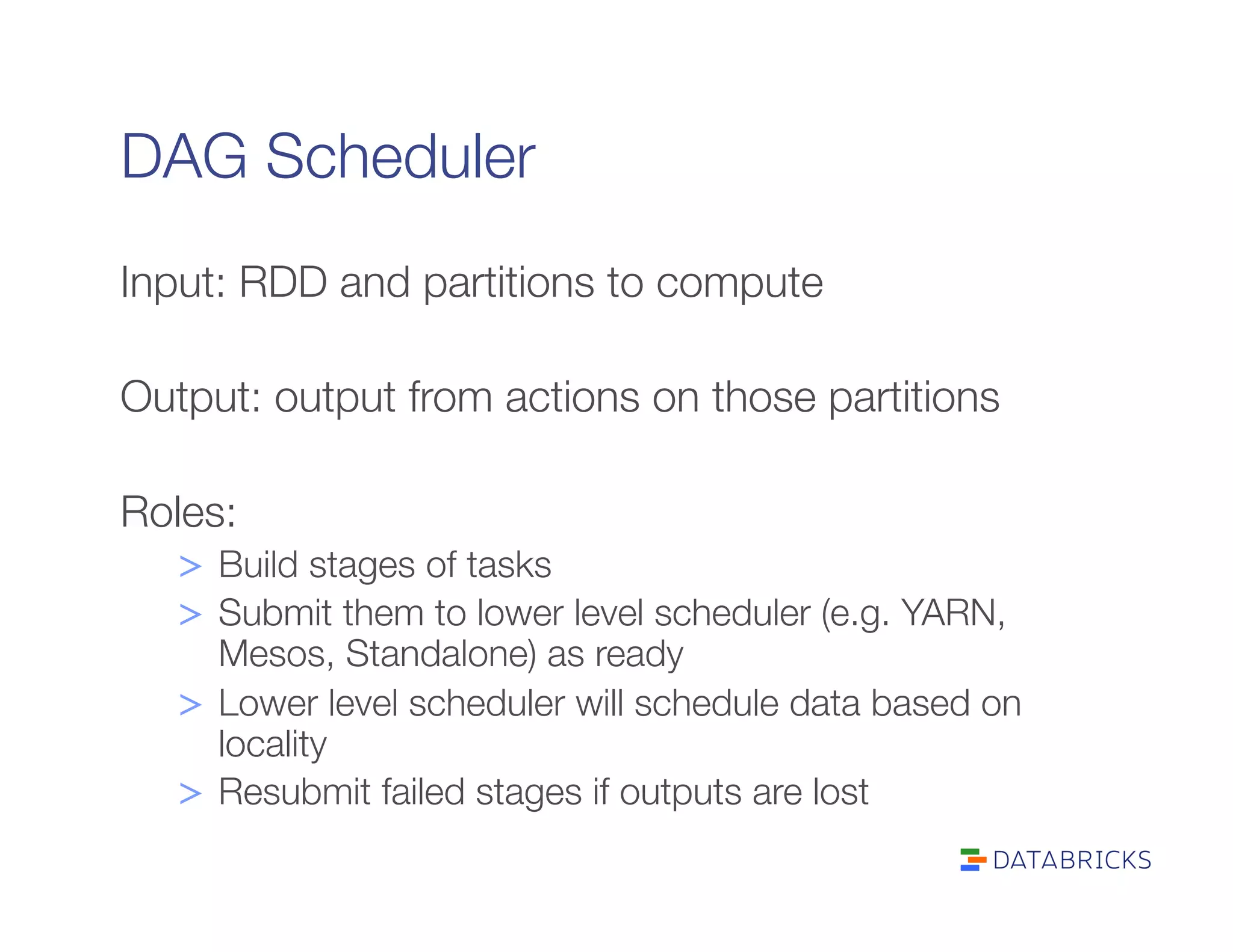 DAG Scheduler
Input: RDD and partitions to compute

Output: output from actions on those partitions

Roles:
>  Build stages of tasks
>  Submit them to lower level scheduler (e.g. YARN,
Mesos, Standalone) as ready
>  Lower level scheduler will schedule data based on
locality
>  Resubmit failed stages if outputs are lost
 