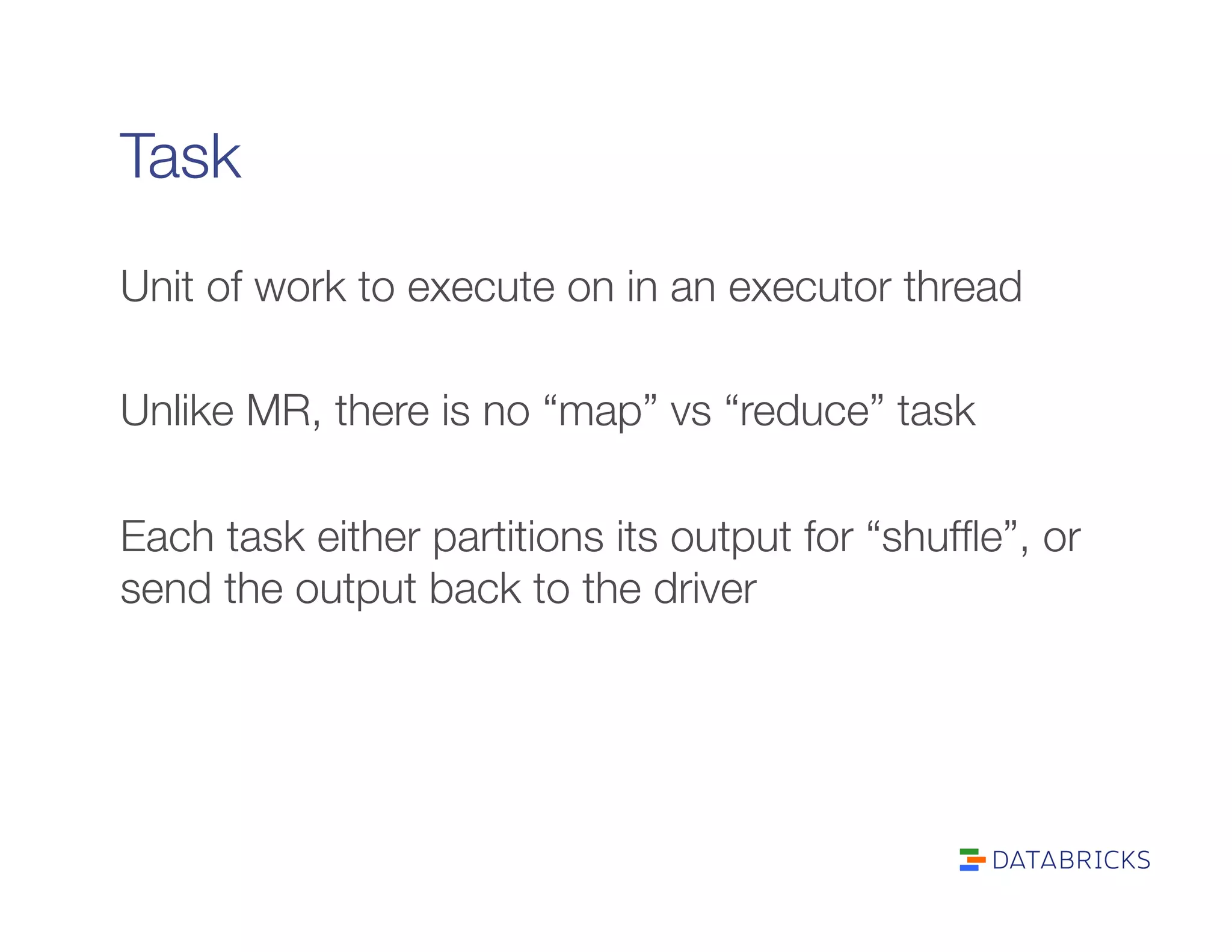 Task
Unit of work to execute on in an executor thread

Unlike MR, there is no “map” vs “reduce” task

Each task either partitions its output for “shufﬂe”, or
send the output back to the driver
 