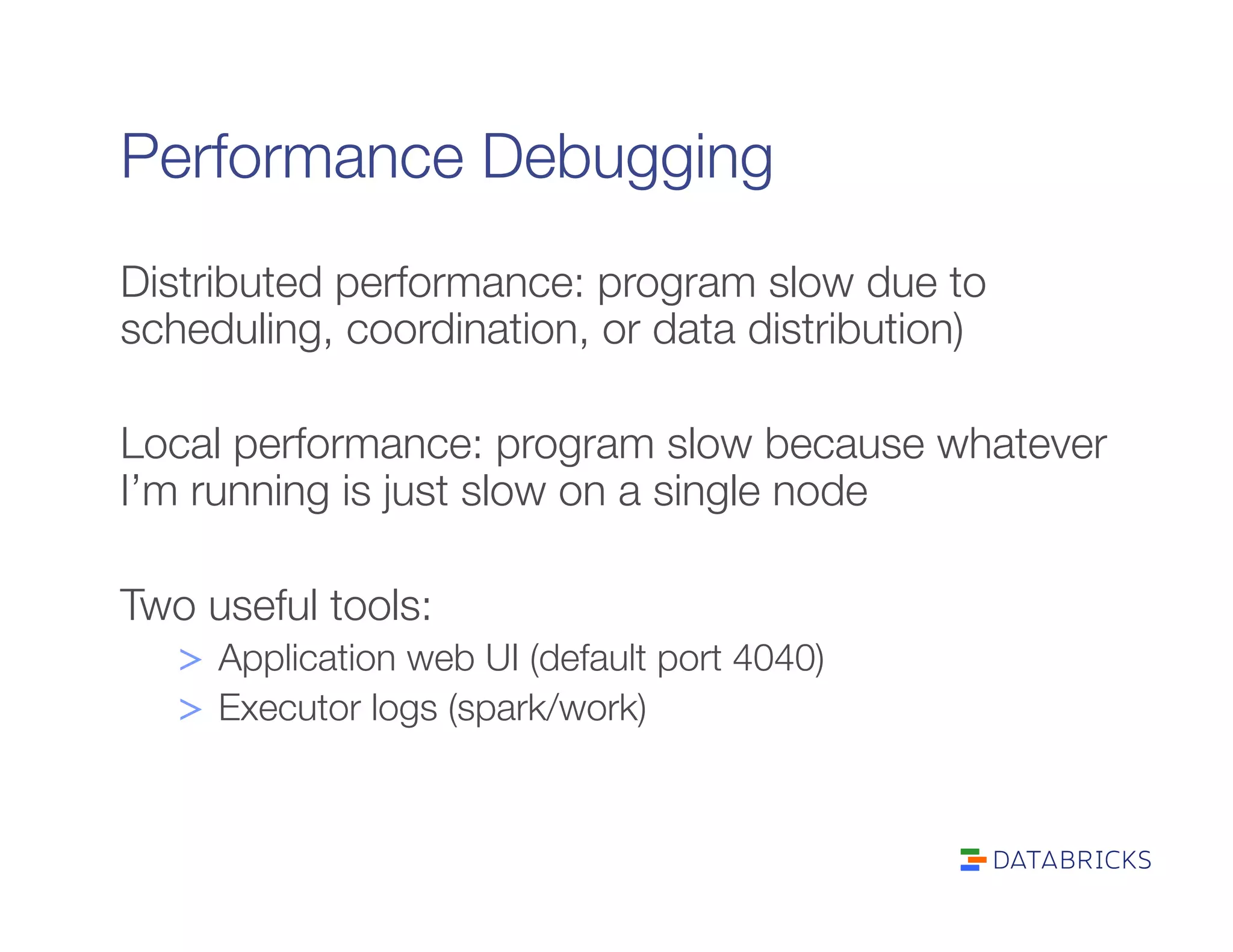 Performance Debugging
Distributed performance: program slow due to
scheduling, coordination, or data distribution)

Local performance: program slow because whatever
I’m running is just slow on a single node

Two useful tools:
>  Application web UI (default port 4040)
>  Executor logs (spark/work)
 