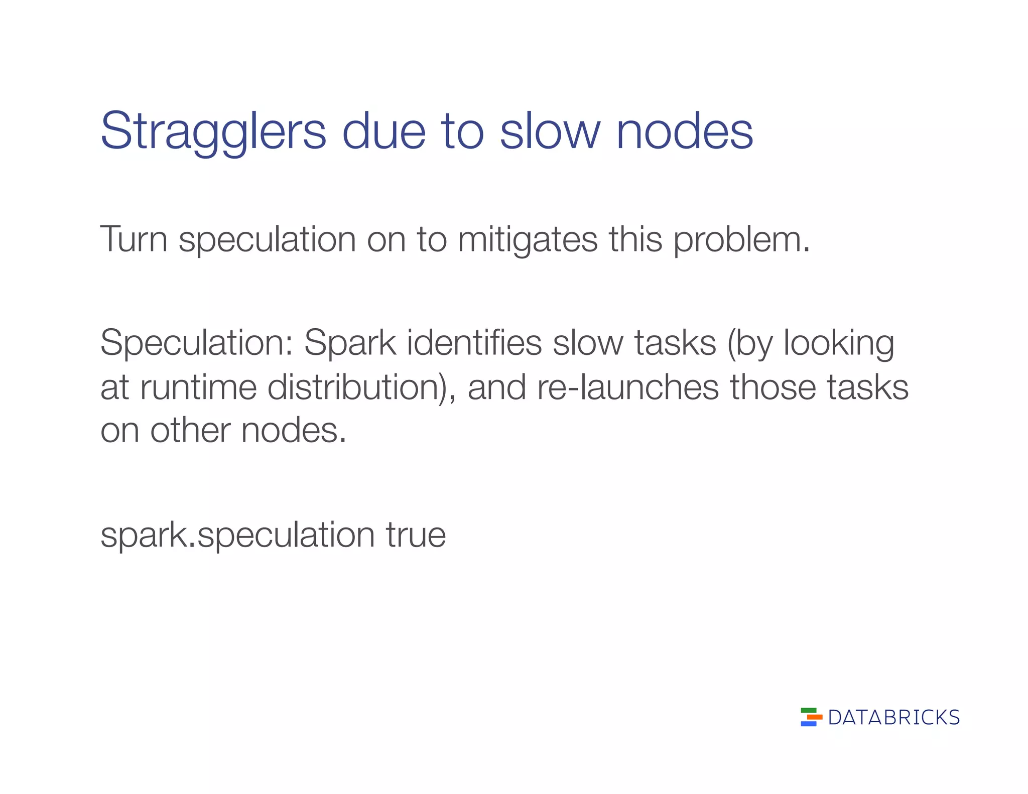 Stragglers due to slow nodes
Turn speculation on to mitigates this problem.

Speculation: Spark identiﬁes slow tasks (by looking
at runtime distribution), and re-launches those tasks
on other nodes.

spark.speculation true
 