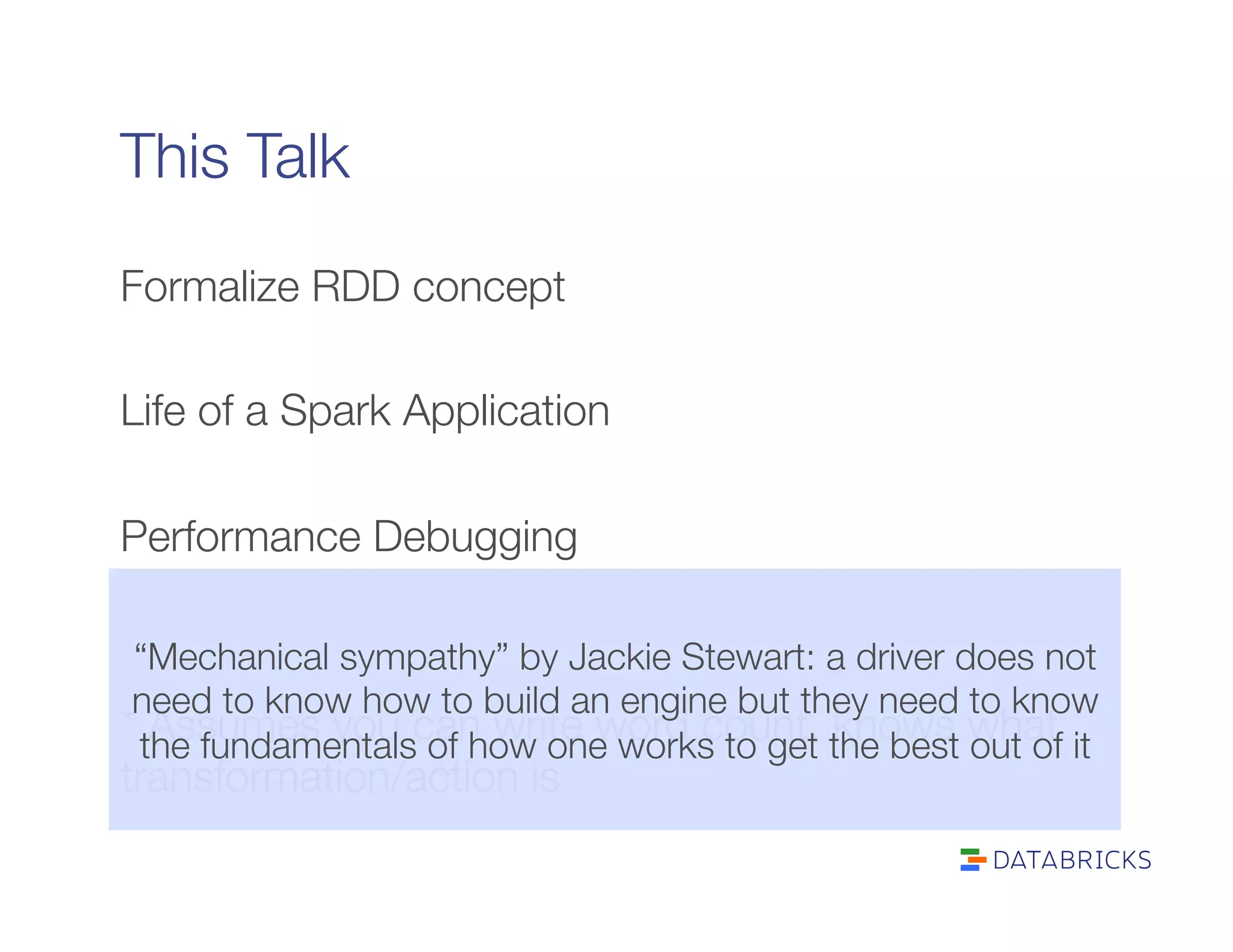This Talk
Formalize RDD concept

Life of a Spark Application

Performance Debugging


* Assumes you can write word count, knows what
transformation/action is
“Mechanical sympathy” by Jackie Stewart: a driver does not
need to know how to build an engine but they need to know
the fundamentals of how one works to get the best out of it
 