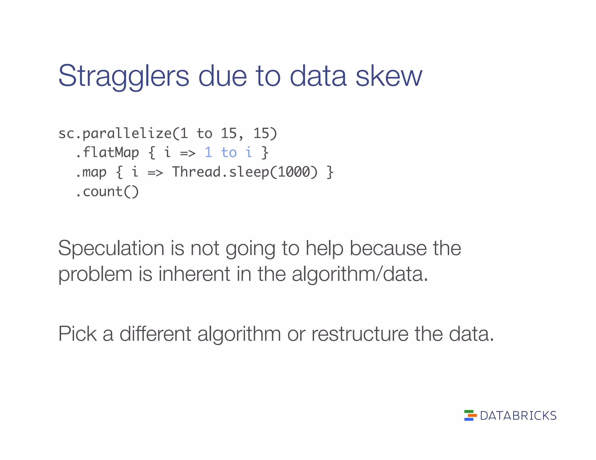 Stragglers due to data skew
sc.parallelize(1 to 15, 15)	
.flatMap { i => 1 to i }	
.map { i => Thread.sleep(1000) }	
.count()	

Speculation is not going to help because the
problem is inherent in the algorithm/data.

Pick a different algorithm or restructure the data.
 