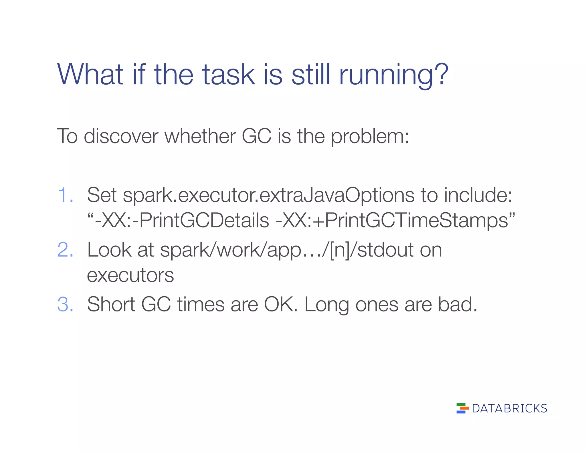 What if the task is still running?
To discover whether GC is the problem:

1.  Set spark.executor.extraJavaOptions to include:
“-XX:-PrintGCDetails -XX:+PrintGCTimeStamps”
2.  Look at spark/work/app…/[n]/stdout on
executors
3.  Short GC times are OK. Long ones are bad.
 