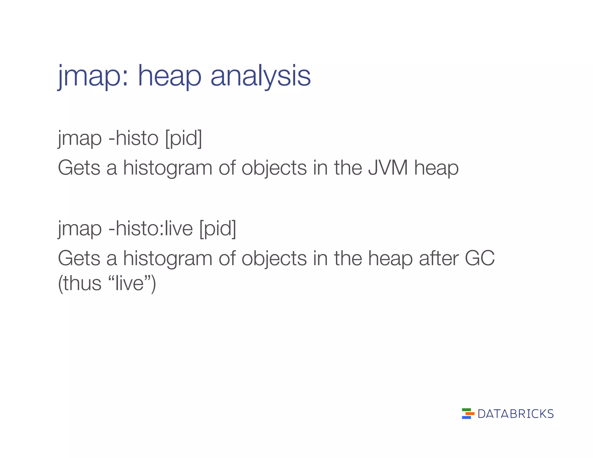 jmap: heap analysis
jmap -histo [pid]
Gets a histogram of objects in the JVM heap

jmap -histo:live [pid]
Gets a histogram of objects in the heap after GC
(thus “live”)
 