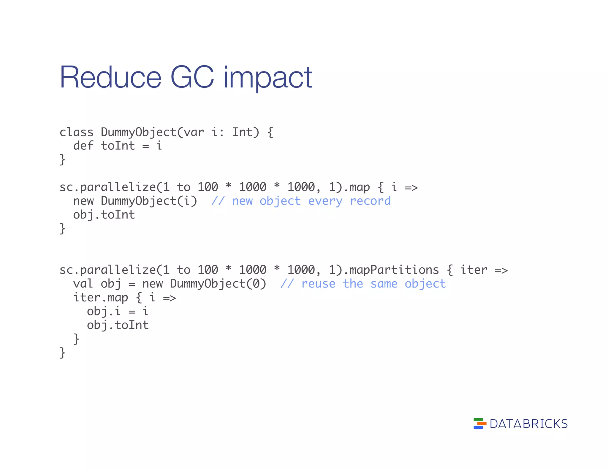 Reduce GC impact
class DummyObject(var i: Int) {	
def toInt = i	
}	
	
sc.parallelize(1 to 100 * 1000 * 1000, 1).map { i =>	
new DummyObject(i) // new object every record	
obj.toInt	
}	
	
	
sc.parallelize(1 to 100 * 1000 * 1000, 1).mapPartitions { iter =>	
val obj = new DummyObject(0) // reuse the same object	
iter.map { i => 	
obj.i = i	
obj.toInt	
}	
}	
 