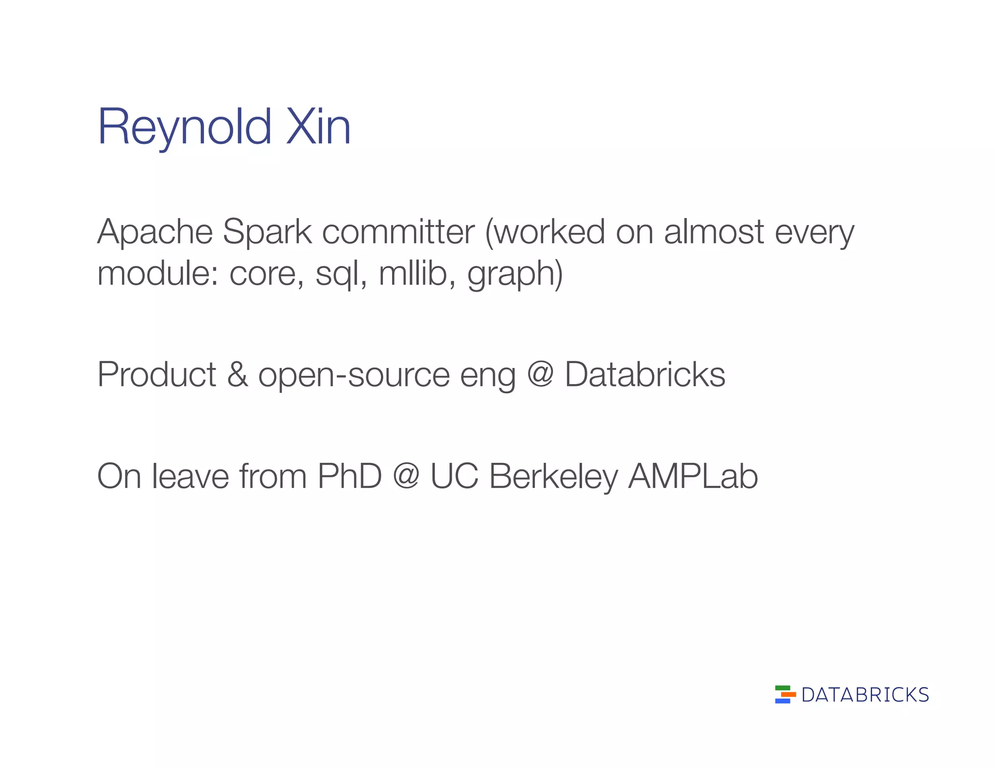 Reynold Xin
Apache Spark committer (worked on almost every
module: core, sql, mllib, graph)

Product & open-source eng @ Databricks

On leave from PhD @ UC Berkeley AMPLab

 