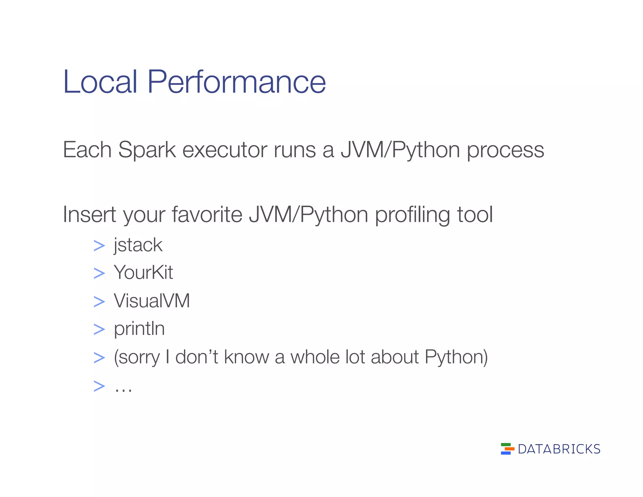 Local Performance
Each Spark executor runs a JVM/Python process

Insert your favorite JVM/Python proﬁling tool
>  jstack
>  YourKit
>  VisualVM
>  println
>  (sorry I don’t know a whole lot about Python)
>  …
 