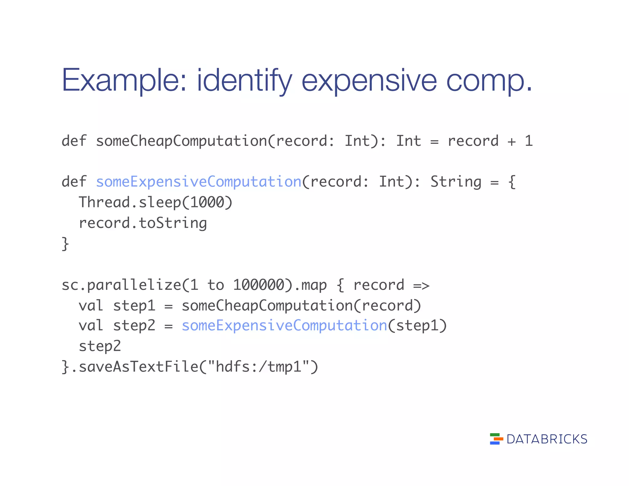 Example: identify expensive comp.
def someCheapComputation(record: Int): Int = record + 1	
	
def someExpensiveComputation(record: Int): String = {	
Thread.sleep(1000)	
record.toString	
}	
	
sc.parallelize(1 to 100000).map { record =>	
val step1 = someCheapComputation(record)	
val step2 = someExpensiveComputation(step1)	
step2	
}.saveAsTextFile("hdfs:/tmp1")	
 