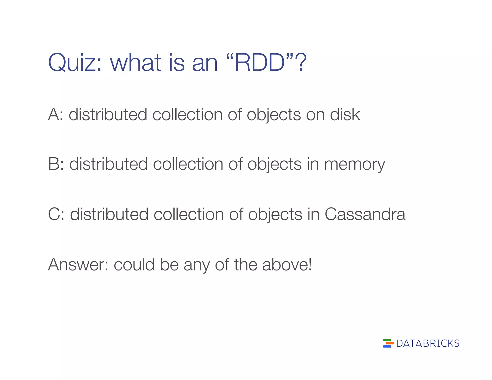 Quiz: what is an “RDD”?
A: distributed collection of objects on disk

B: distributed collection of objects in memory

C: distributed collection of objects in Cassandra

Answer: could be any of the above!

 
