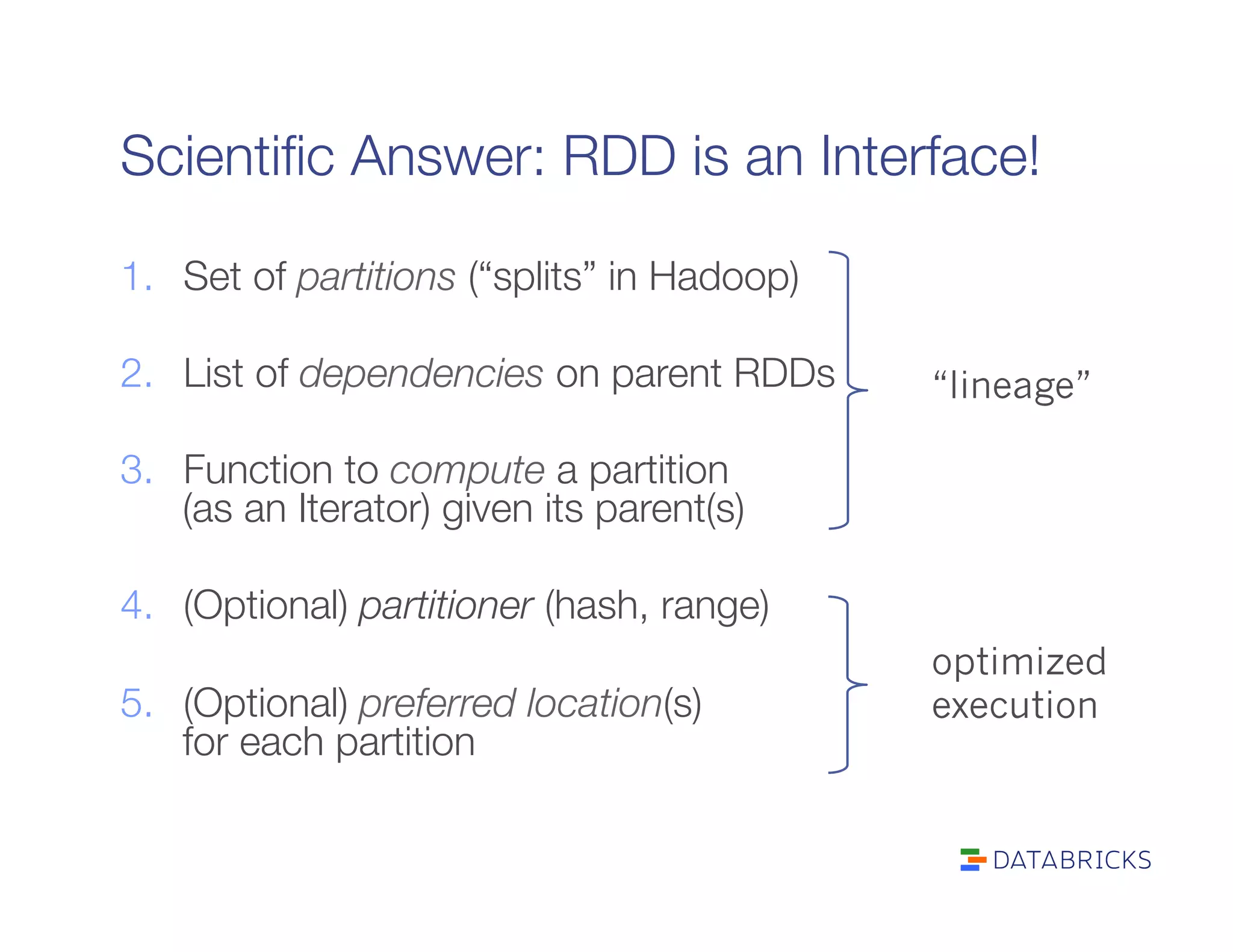 Scientiﬁc Answer: RDD is an Interface!
1.  Set of partitions (“splits” in Hadoop)
2.  List of dependencies on parent RDDs
3.  Function to compute a partition"
(as an Iterator) given its parent(s)
4.  (Optional) partitioner (hash, range)
5.  (Optional) preferred location(s)"
for each partition
“lineage”
optimized
execution
 