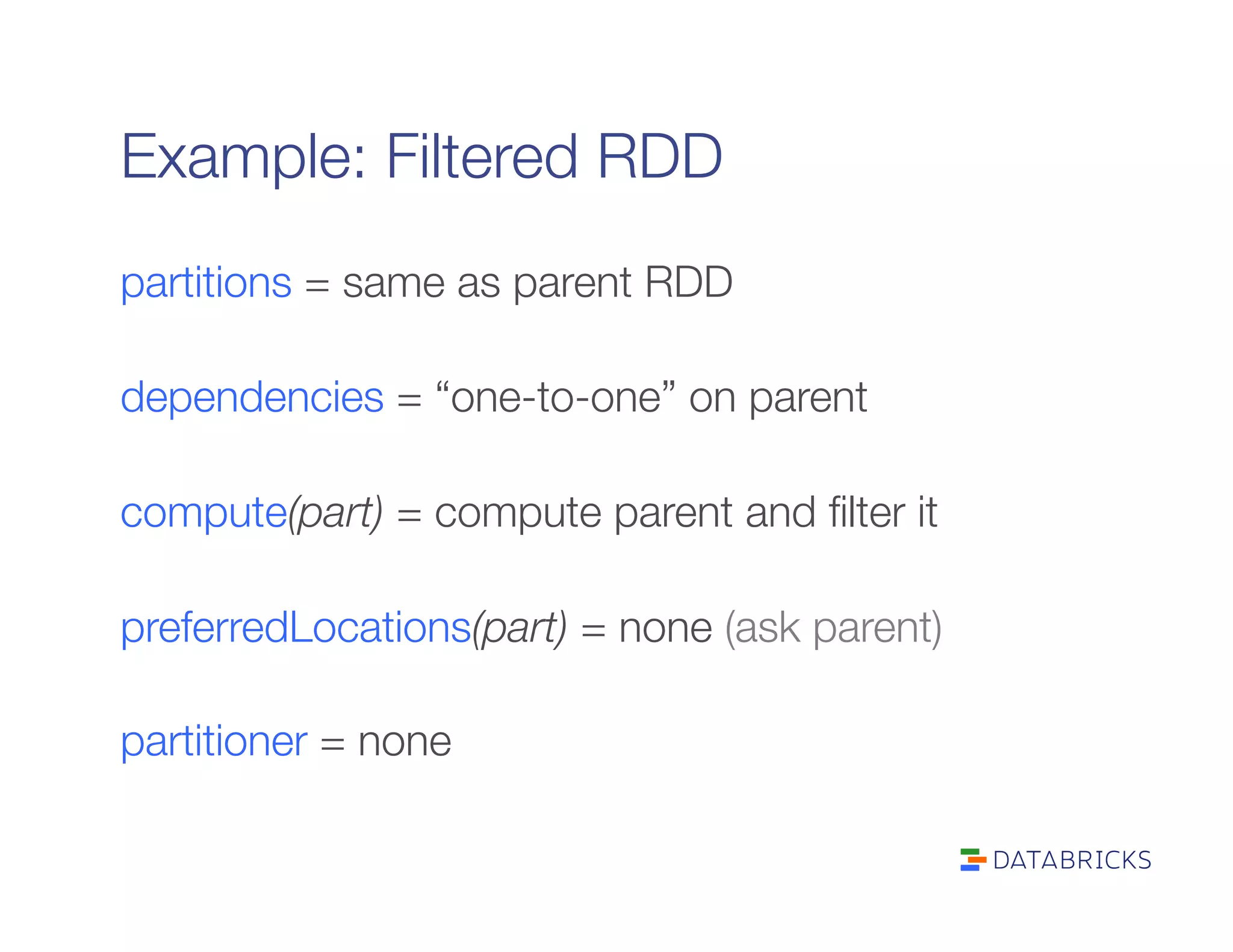 Example: Filtered RDD
partitions = same as parent RDD

dependencies = “one-to-one” on parent

compute(part) = compute parent and ﬁlter it

preferredLocations(part) = none (ask parent)

partitioner = none
 