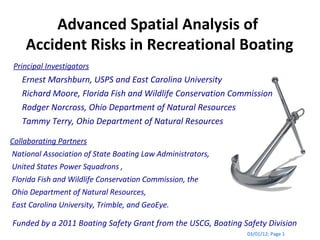 Advanced Spatial Analysis of  Accident Risks in Recreational Boating 03/01/12 ; Page  Funded by a 2011 Boating Safety Grant from the USCG, Boating Safety Division Collaborating Partners National Association of State Boating Law Administrators,  United States Power Squadrons ,  Florida Fish and Wildlife Conservation Commission, the  Ohio Department of Natural Resources, East Carolina University, Trimble, and GeoEye. Principal Investigators Ernest Marshburn, USPS and East Carolina University Richard Moore, Florida Fish and Wildlife Conservation Commission Rodger Norcross, Ohio Department of Natural Resources Tammy Terry, Ohio Department of Natural Resources  