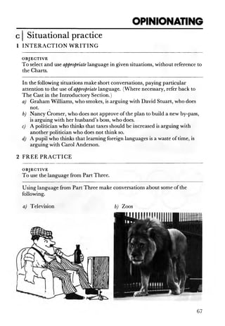 OPINIONATING
Situational practice
1 IN T E R A C T IO N W R IT IN G
O B JE C T IV E
To select and use appropriate language in given situations, without reference to
the Charts.
In the following situations make short conversations, paying particular
attention to the use of appropriate language. (Where necessary, refer back to
The Cast in the Introductory Section.)
a) Graham Williams, who smokes, is arguing with David Stuart, who does
not.
b) Nancy Cromer, who does not approve of the plan to build a new by-pass,
is arguing with her husband’s boss, who does.
c) A politician who thinks that taxes should be increased is arguing with
another politician who does not think so.
d) A pupil who thinks that learning foreign languages is a waste of time, is
arguing with Carol Anderson.
2 FR EE PR A C T IC E
O B JE C T IV E
To use the language from Part Three.
Using language from Part Three make
following.
a) Television
67
conversations about some of the
b) Zoos
 