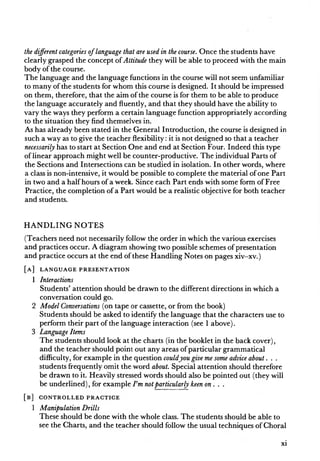 the different categories oflanguage that are used in the course. Once the students have
clearly grasped the concept of Attitude they will be able to proceed with the main
body of the course.
The language and the language functions in the course will not seem unfamiliar
to many of the students for whom this course is designed. It should be impressed
on them, therefore, that the aim of the course is for them to be able to produce
the language accurately and fluently, and that they should have the ability to
vary the ways they perform a certain language function appropriately according
to the situation they find themselves in.
As has already been stated in the General Introduction, the course is designed in
such a way as to give the teacher flexibility: it is not designed so that a teacher
necessarily has to start at Section One and end at Section Four. Indeed this type
of linear approach might well be counter-productive. The individual Parts of
the Sections and Intersections can be studied in isolation. In other words, where
a class is non-intensive, it would be possible to complete the material of one Part
in two and a half hours of a week. Since each Part ends with some form of Free
Practice, the completion of a Part would be a realistic objective for both teacher
and students.
H A N D L IN G N O TE S
(Teachers need not necessarily follow the order in which the various exercises
and practices occur. A diagram showing two possible schemes of presentation
and practice occurs at the end of these Handling Notes on pages xiv-xv.)
[ a ] l a n g u a g e p r e s e n t a t i o n
1 Interactions
Students’ attention should be drawn to the different directions in which a
conversation could go.
2 Model Conversations (on tape or cassette, or from the book)
Students should be asked to identify the language that the characters use to
perform their part of the language interaction (see 1 above).
3 Language Items
The students should look at the charts (in the booklet in the back cover),
and the teacher should point out any areas of particular grammatical
difficulty, for example in the question couldyou give me some advice about. . .
students frequently omit the word about. Special attention should therefore
be drawn to it. Heavily stressed words should also be pointed out (they will
be underlined), for example Fm notparticularly keen on . . .
[ b ] c o n t r o l l e d p r a c t i c e
1 Manipulation Drills
These should be done with the whole class. The students should be able to
see the Charts, and the teacher should follow the usual techniques of Choral
xi
 