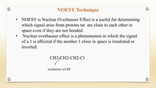 NOESY Technique
• NOESY is Nuclear Overhauser Effect is a useful for determining
which signal arise from protons tat are close to each other in
space even if they are not bonded.
• Nuclear overhauser effect is a phenomenon in which the signal
of a 1 is affected if the another 1 close in space is irradiated or
inverted.
CH3-CH2-CH2-Cl
irradiation wit RF
 