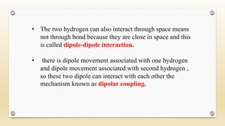 • The two hydrogen can also interact through space means
not through bond because they are close in space and this
is called dipole-dipole interaction.
• there is dipole movement associated with one hydrogen
and dipole movement associated with second hydrogen ,
so these two dipole can interact with each other the
mechanism known as dipolar coupling.
 