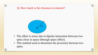 Q. How much is the closeness to interact?
5-6 Å
H
H
• The effect is arises due to dipolar interaction between two
spins close in space (through space effect).
• This method used to determine the proximity between two
spins.
 