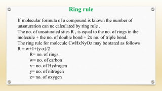 If molecular formula of a compound is known the number of
unsaturation can ne calculated by ring rule .
The no. of unsaturated sites R , is equal to the no. of rings in the
molecule + the no. of double bond + 2x no. of triple bond.
The ring rule for molecule CwHxNyOz may be stated as follows
R = w+1+(y-x)/2
R= no. of rings
w= no. of carbon
x= no. of Hydrogen
y= no. of nitrogen
z= no. of oxygen
Ring rule
 