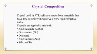 Crystal used in ATR cells are made from materials that
have low solubility in water & a very high refractive
index.
Crystals are typically made of:
• Zinc Selenide (ZnSe)
• Germanium (Ge)
• Diamond
• Zinc Sulfide (ZnS)
• Silicon (Si)
Crystal Composition
 