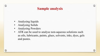 Sample analysis
• Analysing liquids
• Analysing Solids
• Analysing Powders
• ATR can be used to analyse non-aqueous solutions such
as oils, lubricants, paints, glues, solvents, inks, dyes, gels
and pastes.
 