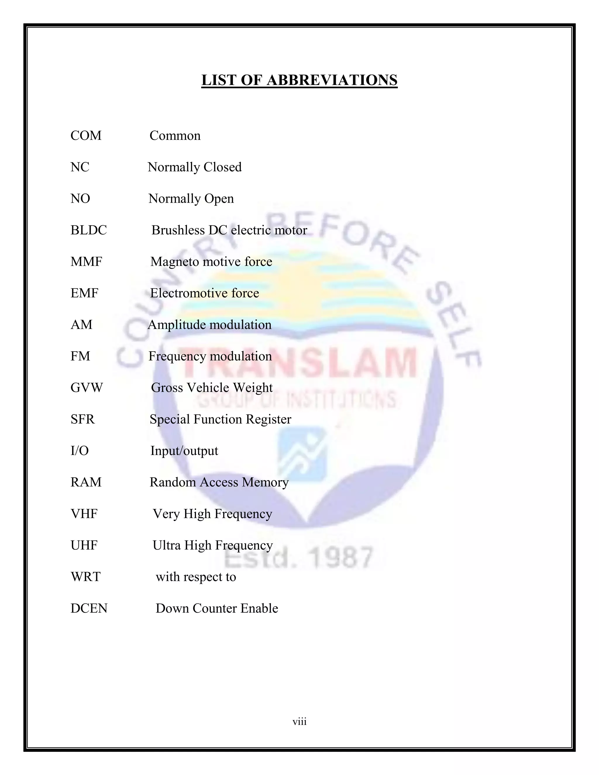 viii
LIST OF ABBREVIATIONS
COM Common
NC Normally Closed
NO Normally Open
BLDC Brushless DC electric motor
MMF Magneto motive force
EMF Electromotive force
AM Amplitude modulation
FM Frequency modulation
GVW Gross Vehicle Weight
SFR Special Function Register
I/O Input/output
RAM Random Access Memory
VHF Very High Frequency
UHF Ultra High Frequency
WRT with respect to
DCEN Down Counter Enable
 