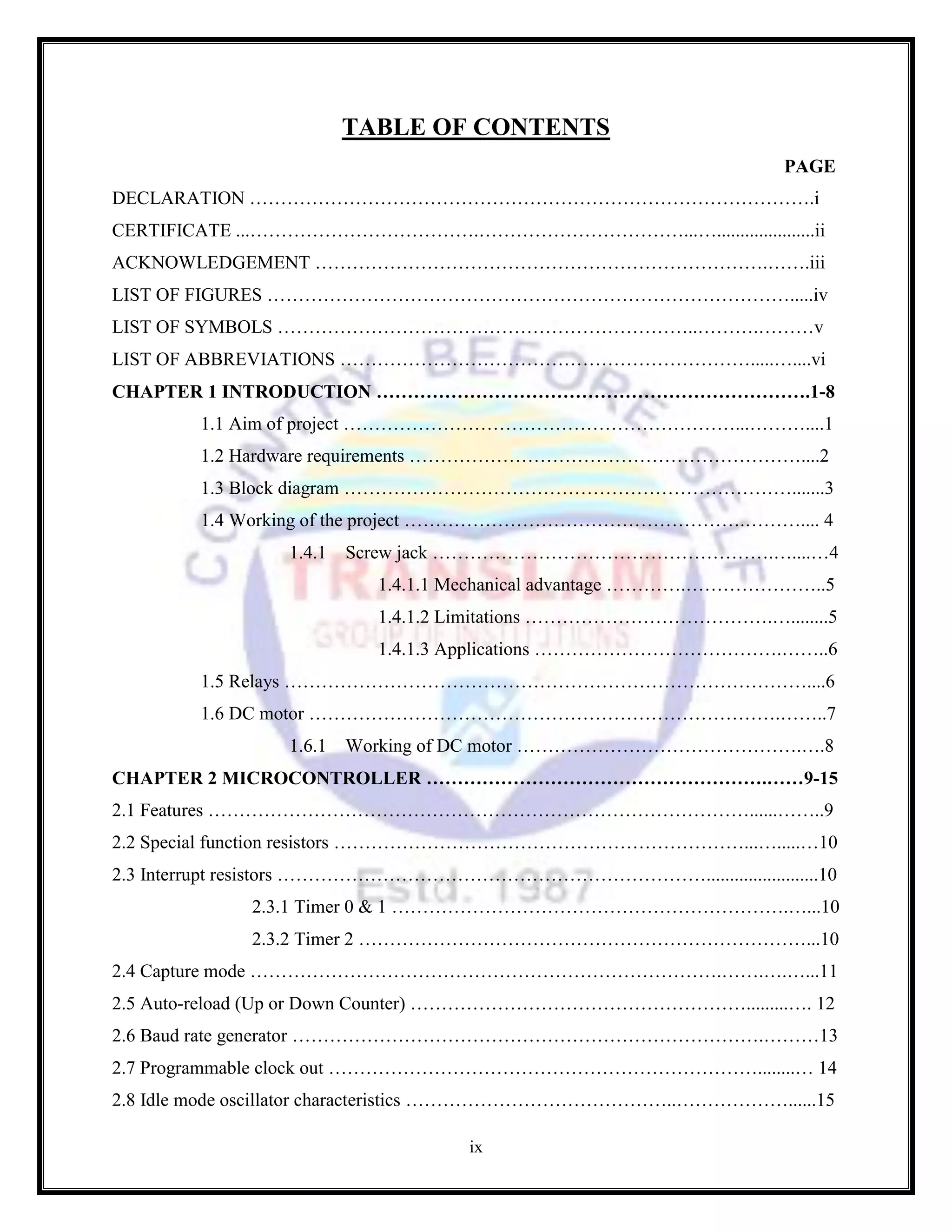 ix
TABLE OF CONTENTS
PAGE
DECLARATION ……………………………………………………………………………….i
CERTIFICATE ...……………………………….……………………………...….....................ii
ACKNOWLEDGEMENT ……………………………………………………………….…….iii
LIST OF FIGURES ………………………………………………………………………….....iv
LIST OF SYMBOLS …………………………………………………………..……….………v
LIST OF ABBREVIATIONS ………………………………………………………….....…....vi
CHAPTER 1 INTRODUCTION …………………………………………………………….1-8
1.1 Aim of project ………………………………………………………...………....1
1.2 Hardware requirements ………………………………………………………....2
1.3 Block diagram ……………………………………………………………….......3
1.4 Working of the project ……………………………………………….……….... 4
1.4.1 Screw jack ……………………………………………….…....…4
1.4.1.1 Mechanical advantage ………….…………………..5
1.4.1.2 Limitations ………………………………….…........5
1.4.1.3 Applications ………………………………….……..6
1.5 Relays …………………………………………………………………………....6
1.6 DC motor ………………………………………………………………….……..7
1.6.1 Working of DC motor ……………………………………….….8
CHAPTER 2 MICROCONTROLLER ……………………………………………….……9-15
2.1 Features ……………………………………………………………………………......……..9
2.2 Special function resistors …………………………………………………………...….....…10
2.3 Interrupt resistors ……………………………………………………………........................10
2.3.1 Timer 0 & 1 ……………………………………………………….…...10
2.3.2 Timer 2 ………………………………………………………………...10
2.4 Capture mode ………………………………………………………………….…….….…...11
2.5 Auto-reload (Up or Down Counter) ……………………………………………….........…. 12
2.6 Baud rate generator ………………………………………………………………….………13
2.7 Programmable clock out ……………………………………………………………........… 14
2.8 Idle mode oscillator characteristics ……………………………………..………………......15
 