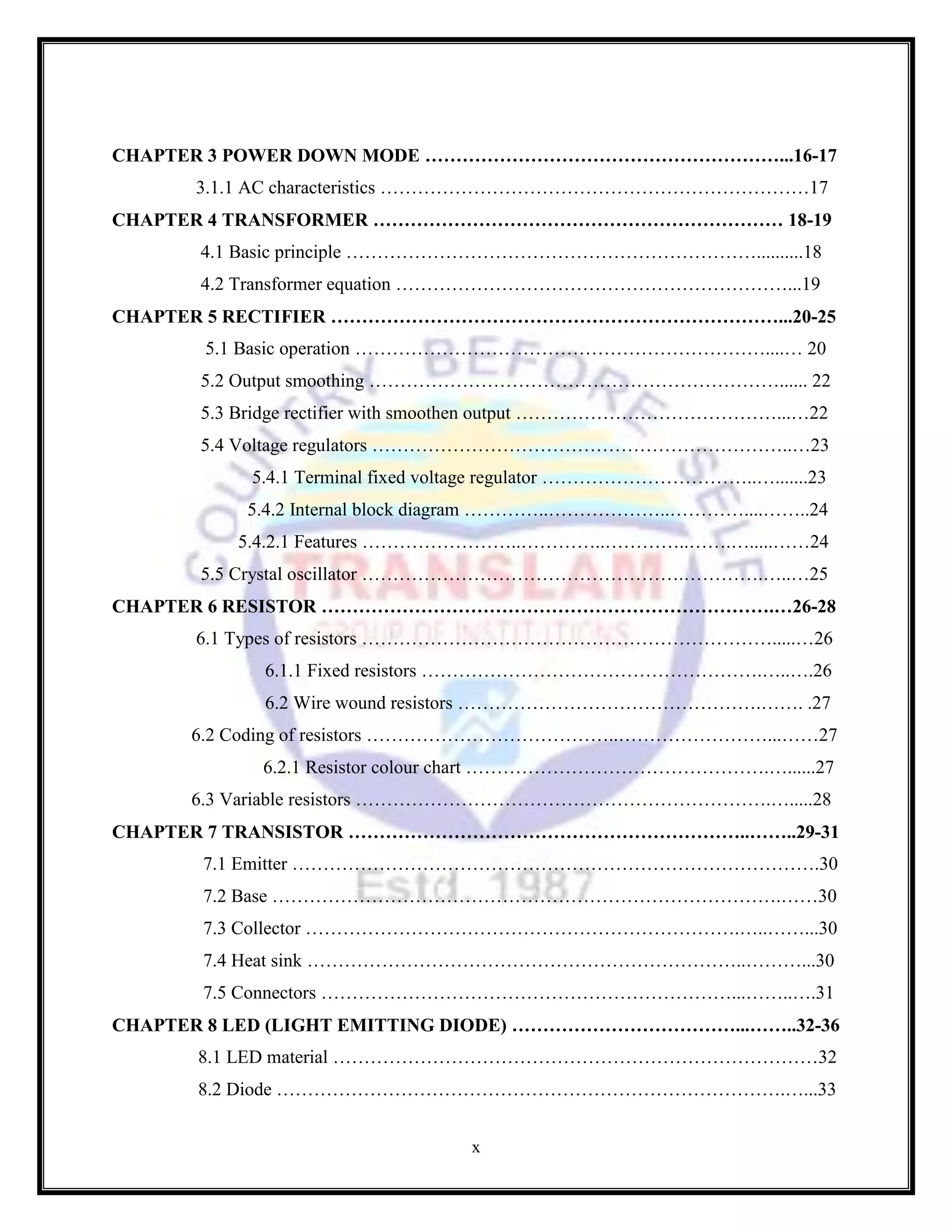x
CHAPTER 3 POWER DOWN MODE …………………………………………………...16-17
3.1.1 AC characteristics ……………………………………………………………17
CHAPTER 4 TRANSFORMER ………………………………………………………… 18-19
4.1 Basic principle …………………………………………………………..........18
4.2 Transformer equation ………………………………………………………...19
CHAPTER 5 RECTIFIER ………………………………………………………………...20-25
5.1 Basic operation …………………………………………………………....… 20
5.2 Output smoothing …………………………………………………………...... 22
5.3 Bridge rectifier with smoothen output ……………………………………...…22
5.4 Voltage regulators …………………………………………………………..…23
5.4.1 Terminal fixed voltage regulator ……………………………..….......23
5.4.2 Internal block diagram …………..………………..…………....……..24
5.4.2.1 Features ……………………..…………..…………..…….….....……24
5.5 Crystal oscillator …………………………………………….………….…..…25
CHAPTER 6 RESISTOR ……………………………………………………………….…26-28
6.1 Types of resistors ………………………………………………………….....…26
6.1.1 Fixed resistors ……………………………………………….…..….26
6.2 Wire wound resistors ………………………………………….……. .27
6.2 Coding of resistors …………………………………..……………………...……27
6.2.1 Resistor colour chart ………………………………………….…......27
6.3 Variable resistors ………………………………………………………….….....28
CHAPTER 7 TRANSISTOR ………………………………………………………..……..29-31
7.1 Emitter ………………………………………………………………………….30
7.2 Base ……………………………………………………………………….……30
7.3 Collector …………………………………………………………….…..……...30
7.4 Heat sink ……………………………………………………………..………...30
7.5 Connectors …………………………………………………………...……..….31
CHAPTER 8 LED (LIGHT EMITTING DIODE) ………………………………...……..32-36
8.1 LED material ……………………………………………………………………32
8.2 Diode ……………………………………………………………………….…...33
 