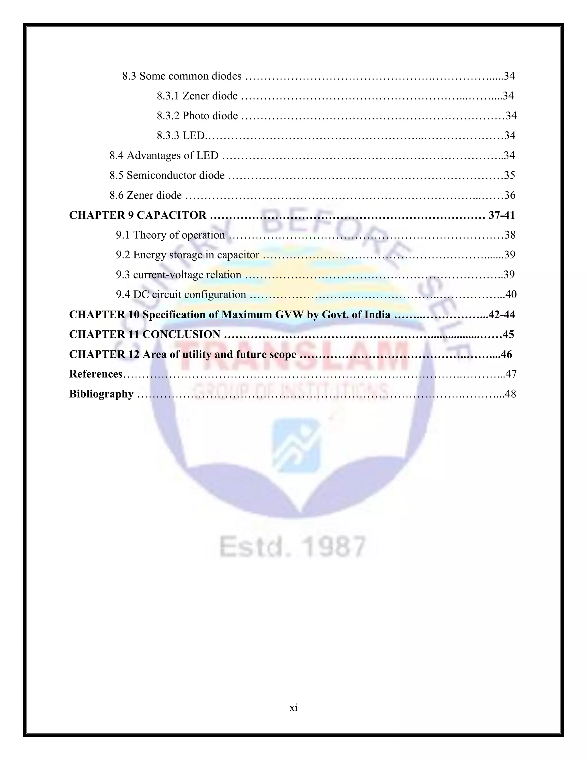 xi
8.3 Some common diodes ………………………………………….…………….....34
8.3.1 Zener diode …………………………………………………...……....34
8.3.2 Photo diode ……………………………………………………………34
8.3.3 LED.………………………………………………...…………………34
8.4 Advantages of LED ………………………………………………………………..34
8.5 Semiconductor diode ………………………………………………………………35
8.6 Zener diode …………………………………………………………………...……36
CHAPTER 9 CAPACITOR ……………………………………………………………… 37-41
9.1 Theory of operation ………………………………………………………………38
9.2 Energy storage in capacitor ………………………………………….……….......39
9.3 current-voltage relation …………………………………………………………..39
9.4 DC circuit configuration …………………………………………..……………...40
CHAPTER 10 Specification of Maximum GVW by Govt. of India ……..……………...42-44
CHAPTER 11 CONCLUSION ……………………………………………….................……45
CHAPTER 12 Area of utility and future scope ……………………………………..……....46
References……………………………………………………………………………..………...47
Bibliography ………………………………………………………………………….………...48
 