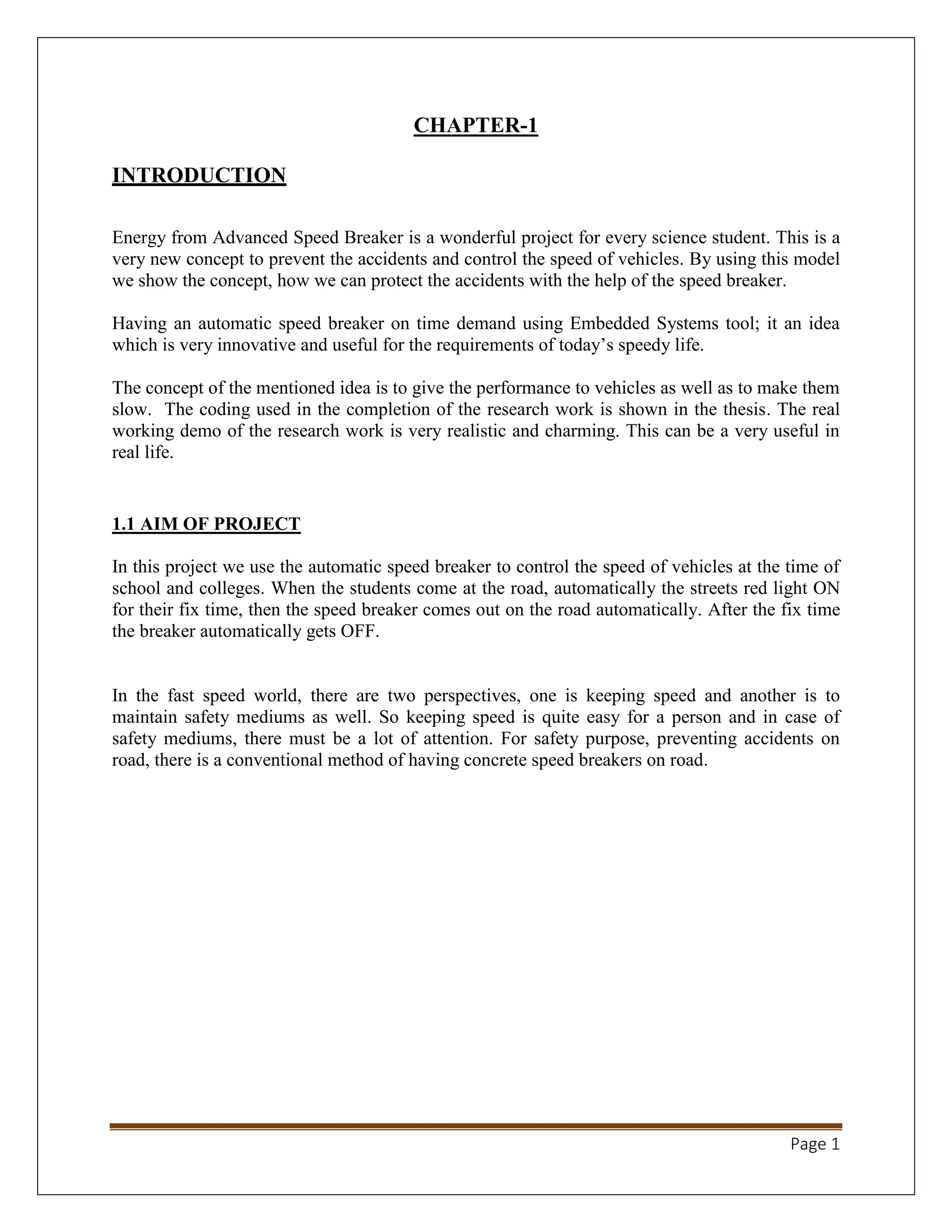 Page 1
CHAPTER-1
INTRODUCTION
Energy from Advanced Speed Breaker is a wonderful project for every science student. This is a
very new concept to prevent the accidents and control the speed of vehicles. By using this model
we show the concept, how we can protect the accidents with the help of the speed breaker.
Having an automatic speed breaker on time demand using Embedded Systems tool; it an idea
which is very innovative and useful for the requirements of today’s speedy life.
The concept of the mentioned idea is to give the performance to vehicles as well as to make them
slow. The coding used in the completion of the research work is shown in the thesis. The real
working demo of the research work is very realistic and charming. This can be a very useful in
real life.
1.1 AIM OF PROJECT
In this project we use the automatic speed breaker to control the speed of vehicles at the time of
school and colleges. When the students come at the road, automatically the streets red light ON
for their fix time, then the speed breaker comes out on the road automatically. After the fix time
the breaker automatically gets OFF.
In the fast speed world, there are two perspectives, one is keeping speed and another is to
maintain safety mediums as well. So keeping speed is quite easy for a person and in case of
safety mediums, there must be a lot of attention. For safety purpose, preventing accidents on
road, there is a conventional method of having concrete speed breakers on road.
 