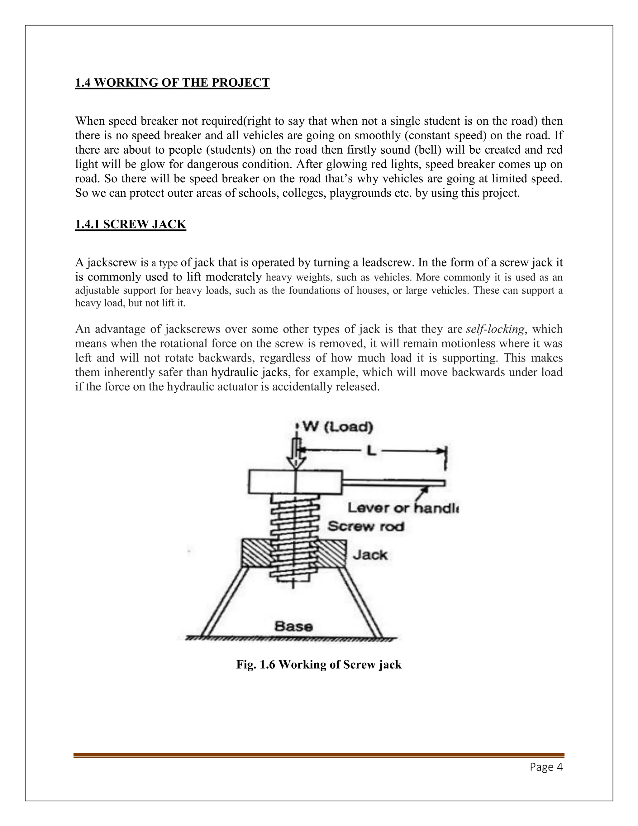 Page 4
1.4 WORKING OF THE PROJECT
When speed breaker not required(right to say that when not a single student is on the road) then
there is no speed breaker and all vehicles are going on smoothly (constant speed) on the road. If
there are about to people (students) on the road then firstly sound (bell) will be created and red
light will be glow for dangerous condition. After glowing red lights, speed breaker comes up on
road. So there will be speed breaker on the road that’s why vehicles are going at limited speed.
So we can protect outer areas of schools, colleges, playgrounds etc. by using this project.
1.4.1 SCREW JACK
A jackscrew is a type of jack that is operated by turning a leadscrew. In the form of a screw jack it
is commonly used to lift moderately heavy weights, such as vehicles. More commonly it is used as an
adjustable support for heavy loads, such as the foundations of houses, or large vehicles. These can support a
heavy load, but not lift it.
An advantage of jackscrews over some other types of jack is that they are self-locking, which
means when the rotational force on the screw is removed, it will remain motionless where it was
left and will not rotate backwards, regardless of how much load it is supporting. This makes
them inherently safer than hydraulic jacks, for example, which will move backwards under load
if the force on the hydraulic actuator is accidentally released.
Fig. 1.6 Working of Screw jack
 