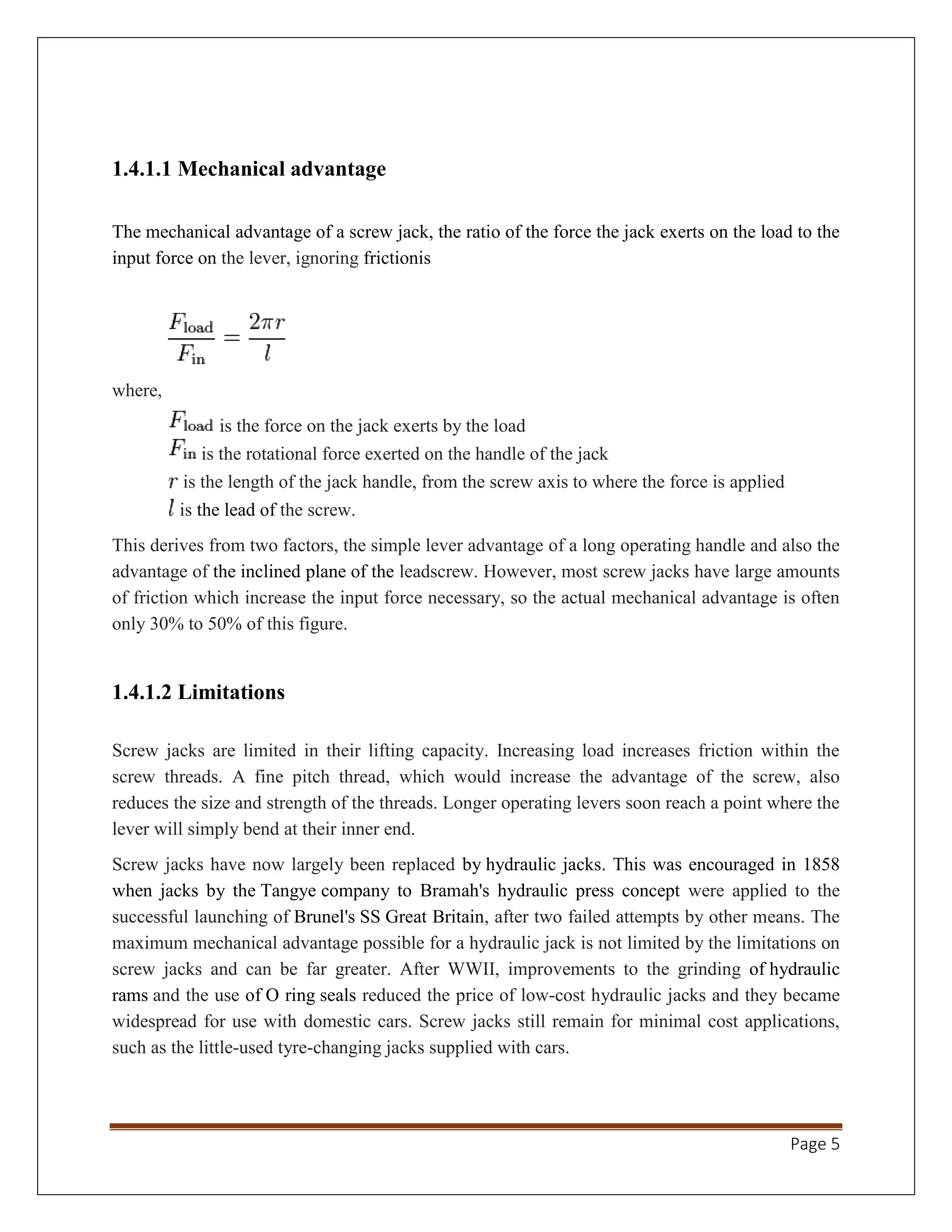 Page 5
1.4.1.1 Mechanical advantage
The mechanical advantage of a screw jack, the ratio of the force the jack exerts on the load to the
input force on the lever, ignoring frictionis
where,
is the force on the jack exerts by the load
is the rotational force exerted on the handle of the jack
is the length of the jack handle, from the screw axis to where the force is applied
is the lead of the screw.
This derives from two factors, the simple lever advantage of a long operating handle and also the
advantage of the inclined plane of the leadscrew. However, most screw jacks have large amounts
of friction which increase the input force necessary, so the actual mechanical advantage is often
only 30% to 50% of this figure.
1.4.1.2 Limitations
Screw jacks are limited in their lifting capacity. Increasing load increases friction within the
screw threads. A fine pitch thread, which would increase the advantage of the screw, also
reduces the size and strength of the threads. Longer operating levers soon reach a point where the
lever will simply bend at their inner end.
Screw jacks have now largely been replaced by hydraulic jacks. This was encouraged in 1858
when jacks by the Tangye company to Bramah's hydraulic press concept were applied to the
successful launching of Brunel's SS Great Britain, after two failed attempts by other means. The
maximum mechanical advantage possible for a hydraulic jack is not limited by the limitations on
screw jacks and can be far greater. After WWII, improvements to the grinding of hydraulic
rams and the use of O ring seals reduced the price of low-cost hydraulic jacks and they became
widespread for use with domestic cars. Screw jacks still remain for minimal cost applications,
such as the little-used tyre-changing jacks supplied with cars.
 