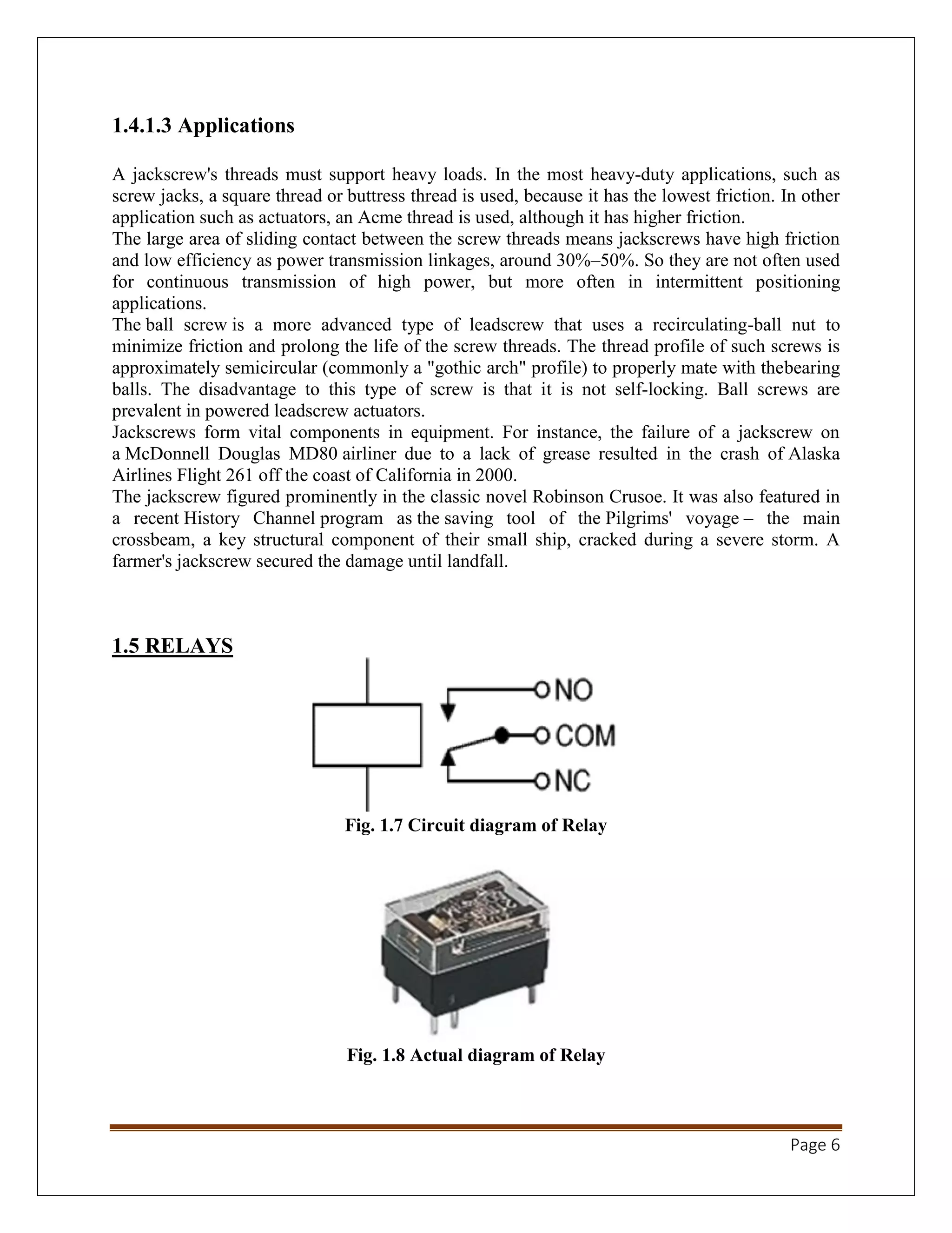 Page 6
1.4.1.3 Applications
A jackscrew's threads must support heavy loads. In the most heavy-duty applications, such as
screw jacks, a square thread or buttress thread is used, because it has the lowest friction. In other
application such as actuators, an Acme thread is used, although it has higher friction.
The large area of sliding contact between the screw threads means jackscrews have high friction
and low efficiency as power transmission linkages, around 30%–50%. So they are not often used
for continuous transmission of high power, but more often in intermittent positioning
applications.
The ball screw is a more advanced type of leadscrew that uses a recirculating-ball nut to
minimize friction and prolong the life of the screw threads. The thread profile of such screws is
approximately semicircular (commonly a "gothic arch" profile) to properly mate with thebearing
balls. The disadvantage to this type of screw is that it is not self-locking. Ball screws are
prevalent in powered leadscrew actuators.
Jackscrews form vital components in equipment. For instance, the failure of a jackscrew on
a McDonnell Douglas MD80 airliner due to a lack of grease resulted in the crash of Alaska
Airlines Flight 261 off the coast of California in 2000.
The jackscrew figured prominently in the classic novel Robinson Crusoe. It was also featured in
a recent History Channel program as the saving tool of the Pilgrims' voyage – the main
crossbeam, a key structural component of their small ship, cracked during a severe storm. A
farmer's jackscrew secured the damage until landfall.
1.5 RELAYS
Fig. 1.7 Circuit diagram of Relay
Fig. 1.8 Actual diagram of Relay
 