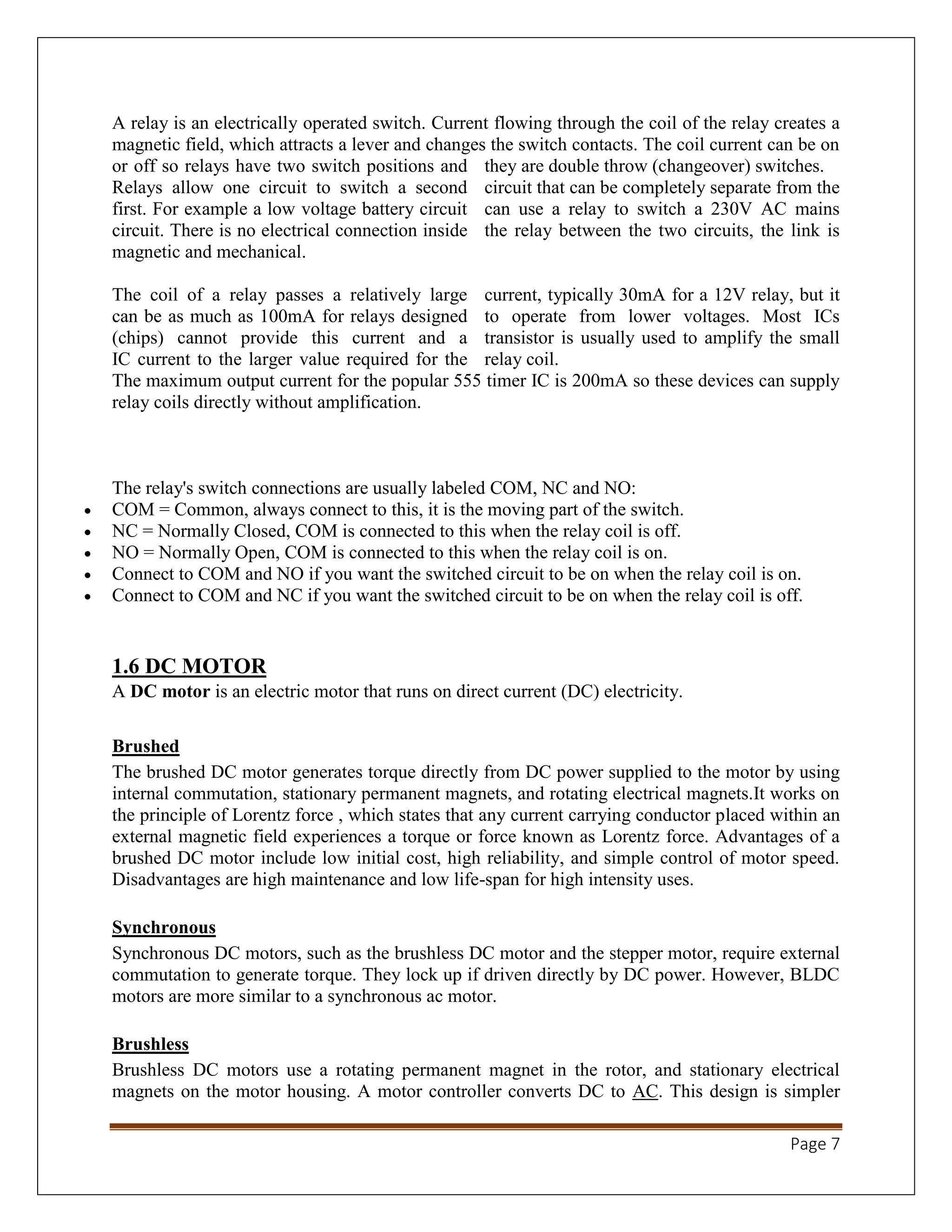 Page 7
A relay is an electrically operated switch. Current flowing through the coil of the relay creates a
magnetic field, which attracts a lever and changes the switch contacts. The coil current can be on
or off so relays have two switch positions and they are double throw (changeover) switches.
Relays allow one circuit to switch a second circuit that can be completely separate from the
first. For example a low voltage battery circuit can use a relay to switch a 230V AC mains
circuit. There is no electrical connection inside the relay between the two circuits, the link is
magnetic and mechanical.
The coil of a relay passes a relatively large current, typically 30mA for a 12V relay, but it
can be as much as 100mA for relays designed to operate from lower voltages. Most ICs
(chips) cannot provide this current and a transistor is usually used to amplify the small
IC current to the larger value required for the relay coil.
The maximum output current for the popular 555 timer IC is 200mA so these devices can supply
relay coils directly without amplification.
The relay's switch connections are usually labeled COM, NC and NO:
 COM = Common, always connect to this, it is the moving part of the switch.
 NC = Normally Closed, COM is connected to this when the relay coil is off.
 NO = Normally Open, COM is connected to this when the relay coil is on.
 Connect to COM and NO if you want the switched circuit to be on when the relay coil is on.
 Connect to COM and NC if you want the switched circuit to be on when the relay coil is off.
1.6 DC MOTOR
A DC motor is an electric motor that runs on direct current (DC) electricity.
Brushed
The brushed DC motor generates torque directly from DC power supplied to the motor by using
internal commutation, stationary permanent magnets, and rotating electrical magnets.It works on
the principle of Lorentz force , which states that any current carrying conductor placed within an
external magnetic field experiences a torque or force known as Lorentz force. Advantages of a
brushed DC motor include low initial cost, high reliability, and simple control of motor speed.
Disadvantages are high maintenance and low life-span for high intensity uses.
Synchronous
Synchronous DC motors, such as the brushless DC motor and the stepper motor, require external
commutation to generate torque. They lock up if driven directly by DC power. However, BLDC
motors are more similar to a synchronous ac motor.
Brushless
Brushless DC motors use a rotating permanent magnet in the rotor, and stationary electrical
magnets on the motor housing. A motor controller converts DC to AC. This design is simpler
 