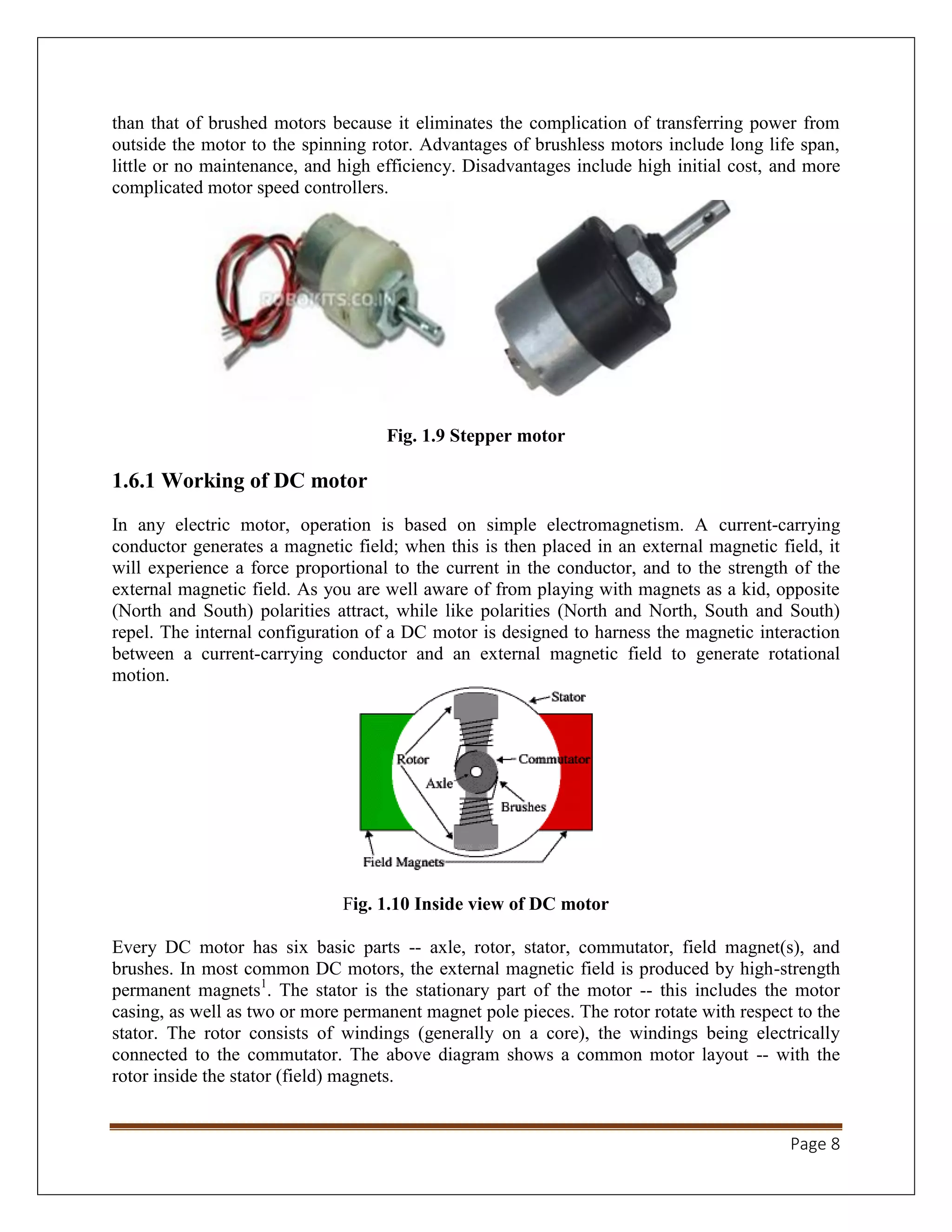 Page 8
than that of brushed motors because it eliminates the complication of transferring power from
outside the motor to the spinning rotor. Advantages of brushless motors include long life span,
little or no maintenance, and high efficiency. Disadvantages include high initial cost, and more
complicated motor speed controllers.
Fig. 1.9 Stepper motor
1.6.1 Working of DC motor
In any electric motor, operation is based on simple electromagnetism. A current-carrying
conductor generates a magnetic field; when this is then placed in an external magnetic field, it
will experience a force proportional to the current in the conductor, and to the strength of the
external magnetic field. As you are well aware of from playing with magnets as a kid, opposite
(North and South) polarities attract, while like polarities (North and North, South and South)
repel. The internal configuration of a DC motor is designed to harness the magnetic interaction
between a current-carrying conductor and an external magnetic field to generate rotational
motion.
Fig. 1.10 Inside view of DC motor
Every DC motor has six basic parts -- axle, rotor, stator, commutator, field magnet(s), and
brushes. In most common DC motors, the external magnetic field is produced by high-strength
permanent magnets1
. The stator is the stationary part of the motor -- this includes the motor
casing, as well as two or more permanent magnet pole pieces. The rotor rotate with respect to the
stator. The rotor consists of windings (generally on a core), the windings being electrically
connected to the commutator. The above diagram shows a common motor layout -- with the
rotor inside the stator (field) magnets.
 
