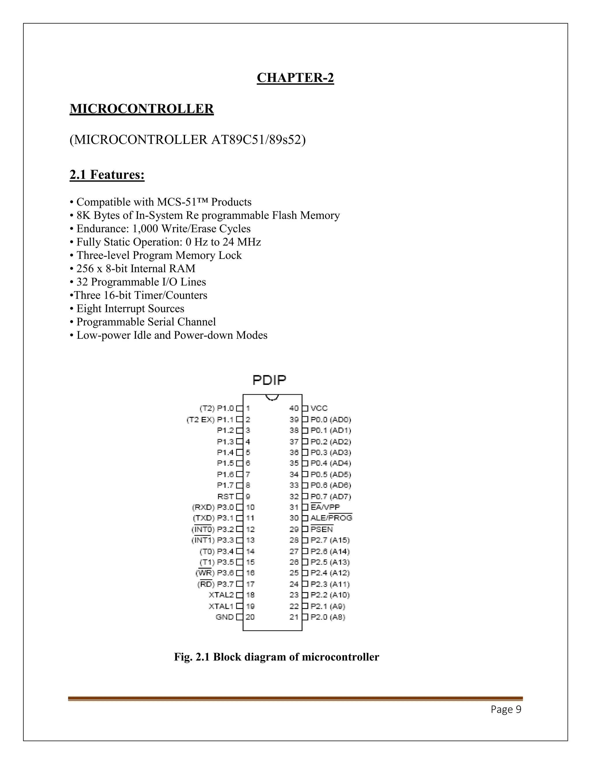 Page 9
CHAPTER-2
MICROCONTROLLER
(MICROCONTROLLER AT89C51/89s52)
2.1 Features:
• Compatible with MCS-51™ Products
• 8K Bytes of In-System Re programmable Flash Memory
• Endurance: 1,000 Write/Erase Cycles
• Fully Static Operation: 0 Hz to 24 MHz
• Three-level Program Memory Lock
• 256 x 8-bit Internal RAM
• 32 Programmable I/O Lines
•Three 16-bit Timer/Counters
• Eight Interrupt Sources
• Programmable Serial Channel
• Low-power Idle and Power-down Modes
Fig. 2.1 Block diagram of microcontroller
 