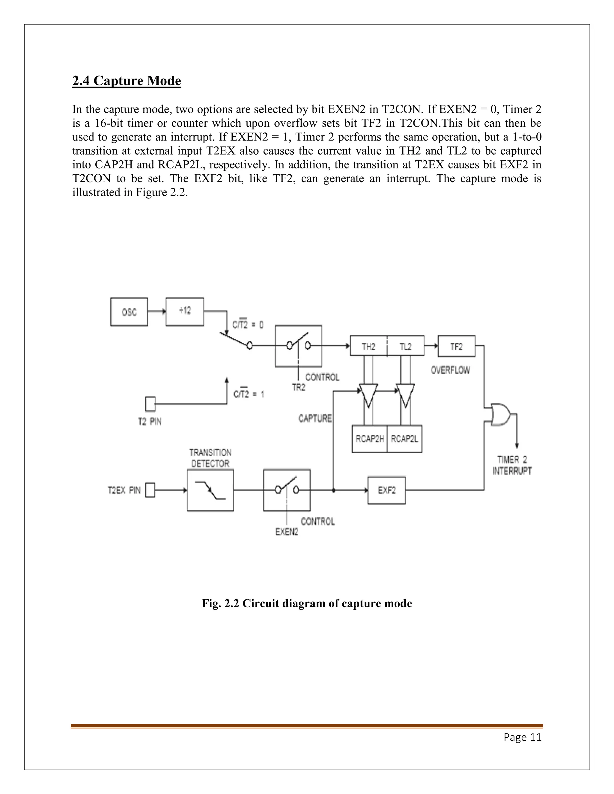Page 11
2.4 Capture Mode
In the capture mode, two options are selected by bit EXEN2 in T2CON. If EXEN2 = 0, Timer 2
is a 16-bit timer or counter which upon overflow sets bit TF2 in T2CON.This bit can then be
used to generate an interrupt. If EXEN2 = 1, Timer 2 performs the same operation, but a 1-to-0
transition at external input T2EX also causes the current value in TH2 and TL2 to be captured
into CAP2H and RCAP2L, respectively. In addition, the transition at T2EX causes bit EXF2 in
T2CON to be set. The EXF2 bit, like TF2, can generate an interrupt. The capture mode is
illustrated in Figure 2.2.
Fig. 2.2 Circuit diagram of capture mode
 