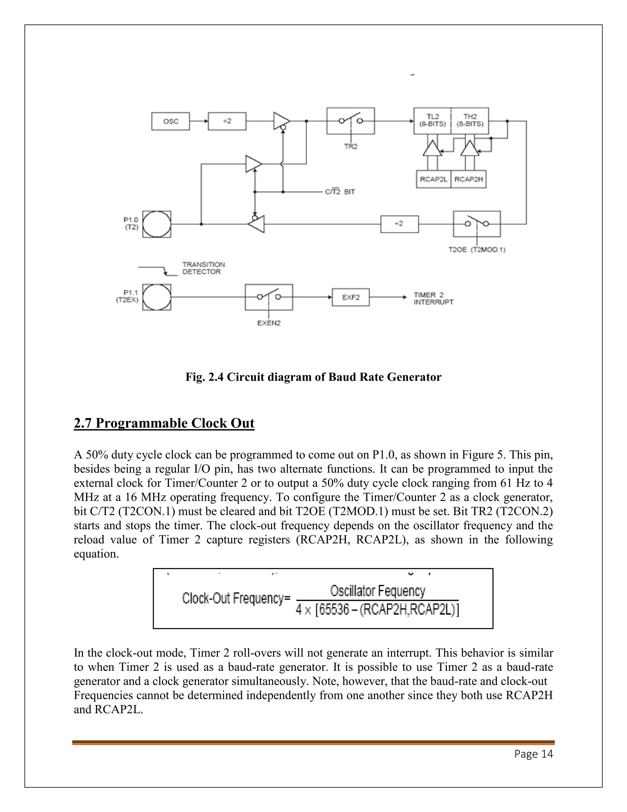 Page 14
Fig. 2.4 Circuit diagram of Baud Rate Generator
2.7 Programmable Clock Out
A 50% duty cycle clock can be programmed to come out on P1.0, as shown in Figure 5. This pin,
besides being a regular I/O pin, has two alternate functions. It can be programmed to input the
external clock for Timer/Counter 2 or to output a 50% duty cycle clock ranging from 61 Hz to 4
MHz at a 16 MHz operating frequency. To configure the Timer/Counter 2 as a clock generator,
bit C/T2 (T2CON.1) must be cleared and bit T2OE (T2MOD.1) must be set. Bit TR2 (T2CON.2)
starts and stops the timer. The clock-out frequency depends on the oscillator frequency and the
reload value of Timer 2 capture registers (RCAP2H, RCAP2L), as shown in the following
equation.
In the clock-out mode, Timer 2 roll-overs will not generate an interrupt. This behavior is similar
to when Timer 2 is used as a baud-rate generator. It is possible to use Timer 2 as a baud-rate
generator and a clock generator simultaneously. Note, however, that the baud-rate and clock-out
Frequencies cannot be determined independently from one another since they both use RCAP2H
and RCAP2L.
 