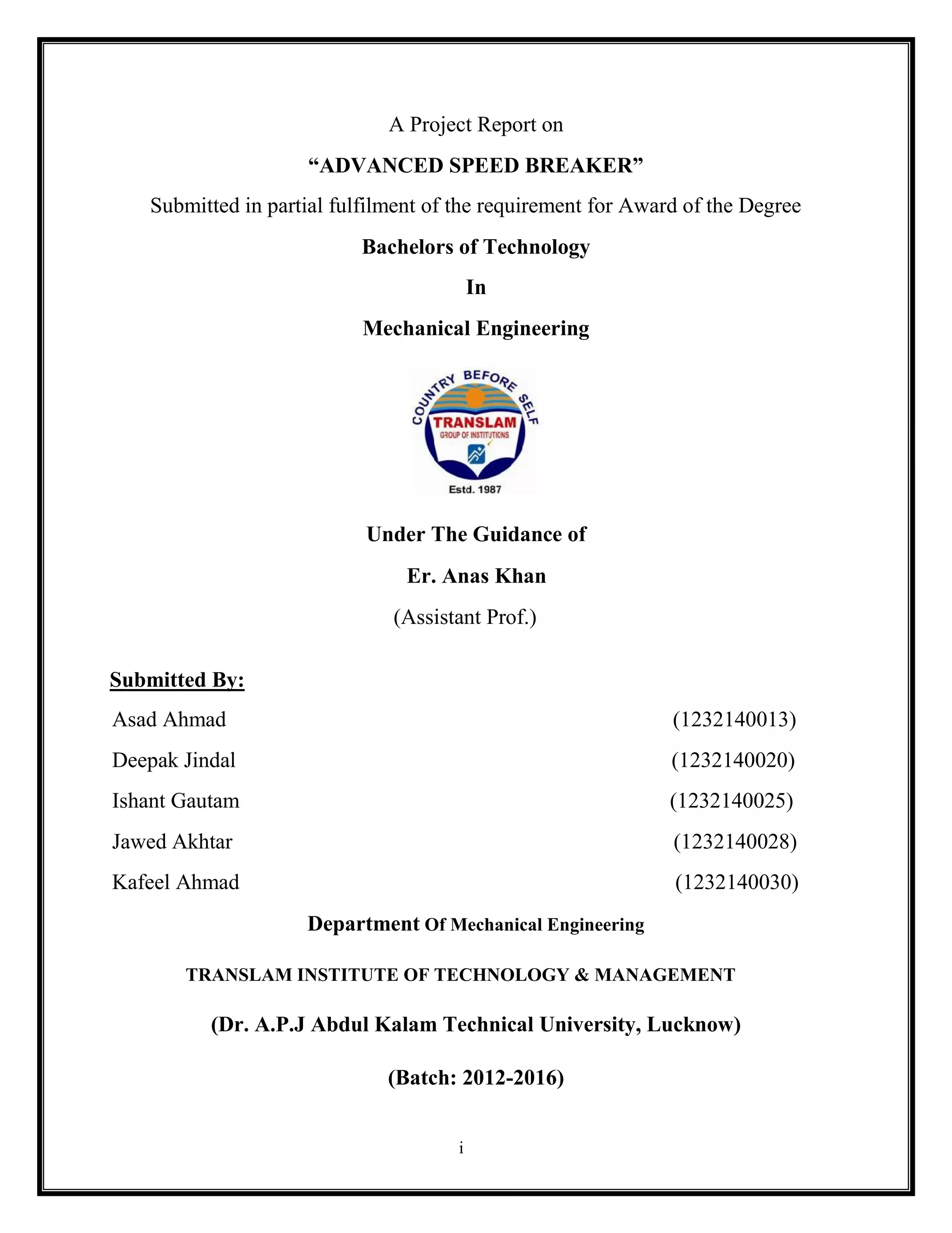 i
A Project Report on
“ADVANCED SPEED BREAKER”
Submitted in partial fulfilment of the requirement for Award of the Degree
Bachelors of Technology
In
Mechanical Engineering
Submitted By:
Under The Guidance of
Er. Anas Khan
(Assistant Prof.)
Asad Ahmad (1232140013)
Deepak Jindal (1232140020)
Ishant Gautam (1232140025)
Jawed Akhtar (1232140028)
Kafeel Ahmad (1232140030)
Department Of Mechanical Engineering
TRANSLAM INSTITUTE OF TECHNOLOGY & MANAGEMENT
(Dr. A.P.J Abdul Kalam Technical University, Lucknow)
(Batch: 2012-2016)
 