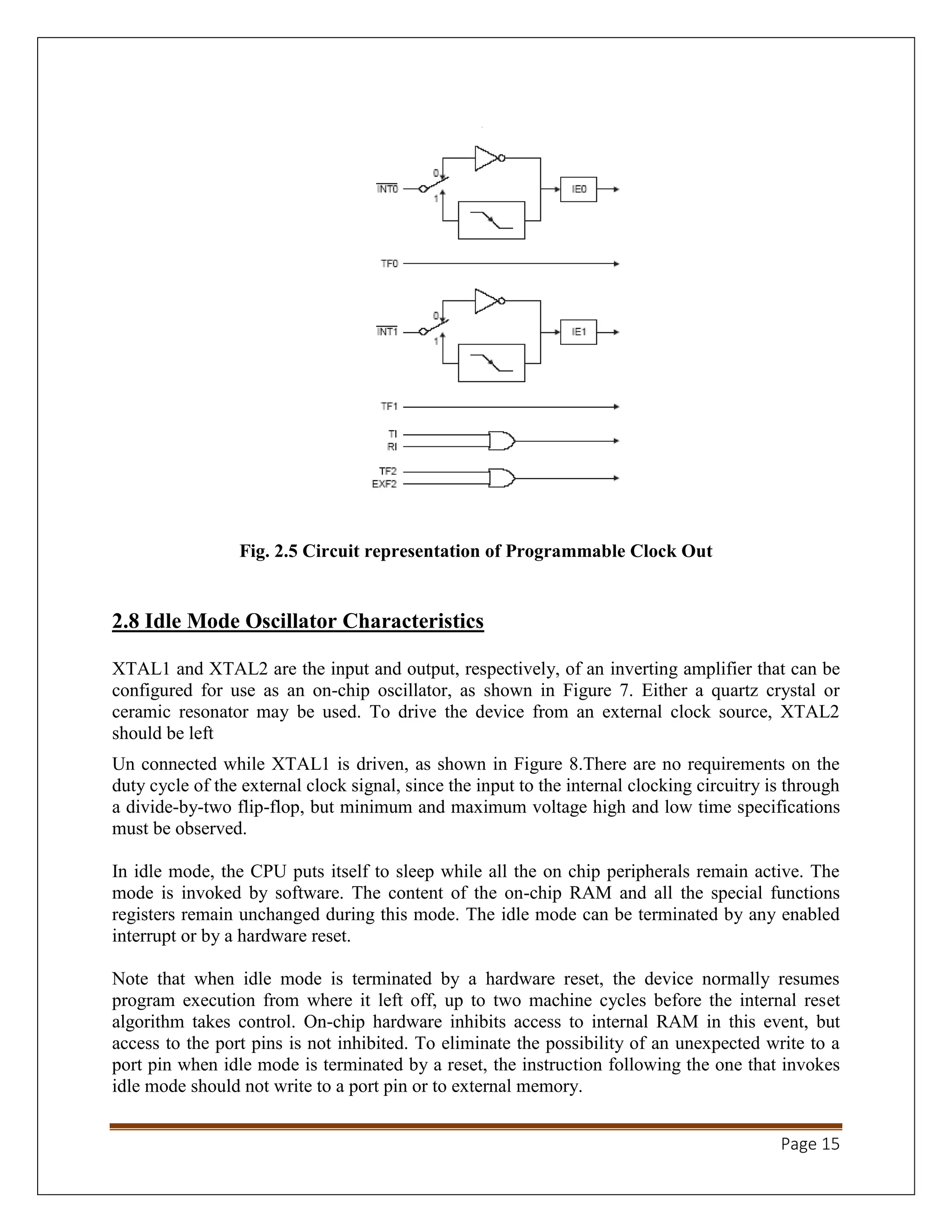 Page 15
Fig. 2.5 Circuit representation of Programmable Clock Out
2.8 Idle Mode Oscillator Characteristics
XTAL1 and XTAL2 are the input and output, respectively, of an inverting amplifier that can be
configured for use as an on-chip oscillator, as shown in Figure 7. Either a quartz crystal or
ceramic resonator may be used. To drive the device from an external clock source, XTAL2
should be left
Un connected while XTAL1 is driven, as shown in Figure 8.There are no requirements on the
duty cycle of the external clock signal, since the input to the internal clocking circuitry is through
a divide-by-two flip-flop, but minimum and maximum voltage high and low time specifications
must be observed.
In idle mode, the CPU puts itself to sleep while all the on chip peripherals remain active. The
mode is invoked by software. The content of the on-chip RAM and all the special functions
registers remain unchanged during this mode. The idle mode can be terminated by any enabled
interrupt or by a hardware reset.
Note that when idle mode is terminated by a hardware reset, the device normally resumes
program execution from where it left off, up to two machine cycles before the internal reset
algorithm takes control. On-chip hardware inhibits access to internal RAM in this event, but
access to the port pins is not inhibited. To eliminate the possibility of an unexpected write to a
port pin when idle mode is terminated by a reset, the instruction following the one that invokes
idle mode should not write to a port pin or to external memory.
 