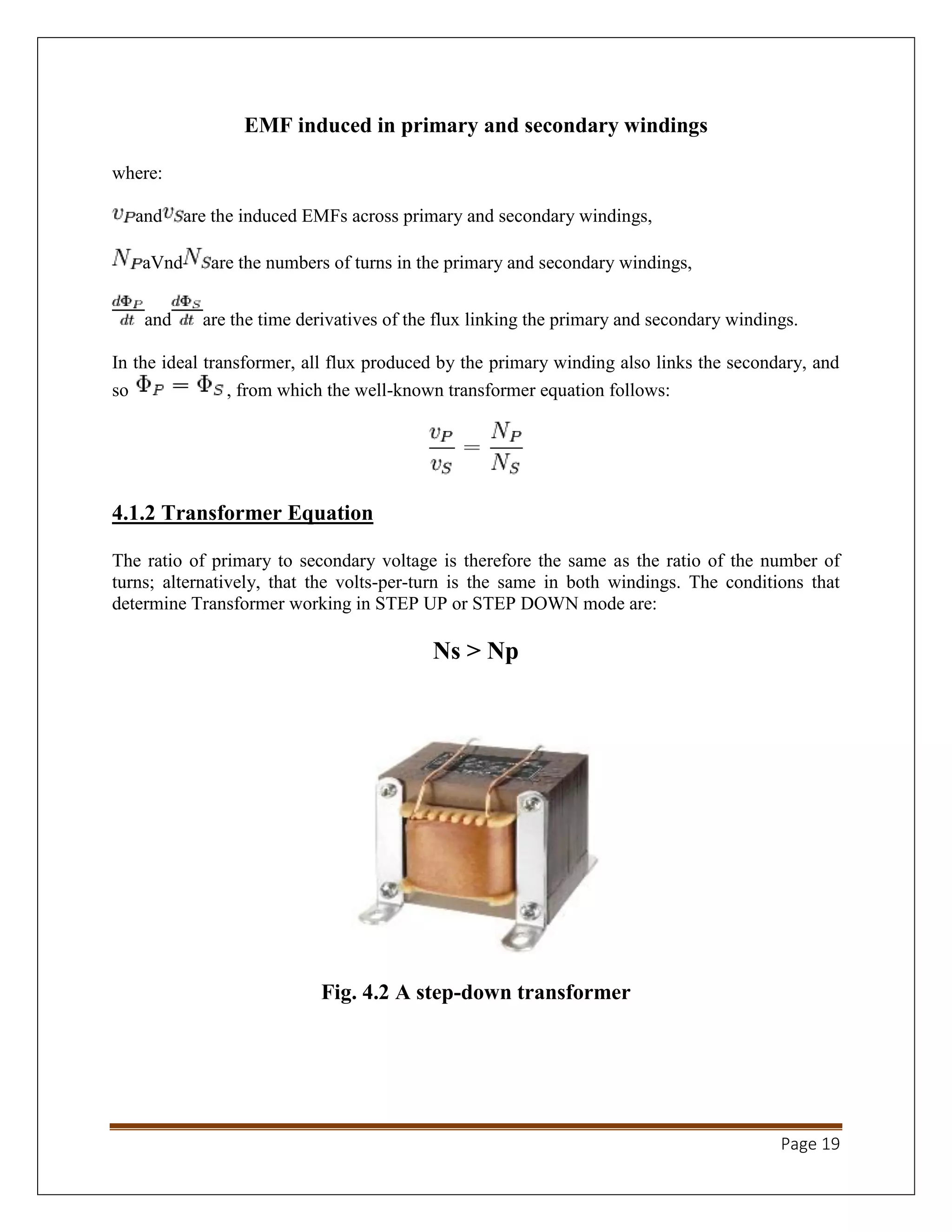 Page 19
EMF induced in primary and secondary windings
where:
and are the induced EMFs across primary and secondary windings,
aVnd are the numbers of turns in the primary and secondary windings,
and are the time derivatives of the flux linking the primary and secondary windings.
In the ideal transformer, all flux produced by the primary winding also links the secondary, and
so , from which the well-known transformer equation follows:
4.1.2 Transformer Equation
The ratio of primary to secondary voltage is therefore the same as the ratio of the number of
turns; alternatively, that the volts-per-turn is the same in both windings. The conditions that
determine Transformer working in STEP UP or STEP DOWN mode are:
Ns > Np
Fig. 4.2 A step-down transformer
 