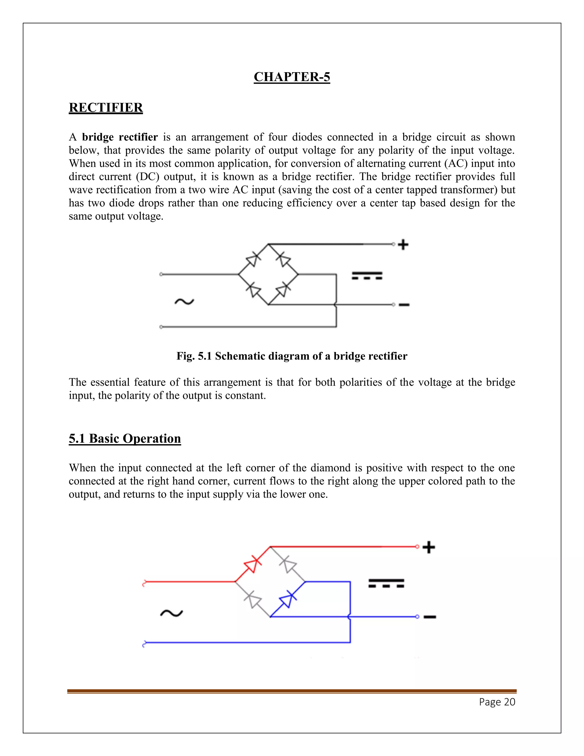 Page 20
CHAPTER-5
RECTIFIER
A bridge rectifier is an arrangement of four diodes connected in a bridge circuit as shown
below, that provides the same polarity of output voltage for any polarity of the input voltage.
When used in its most common application, for conversion of alternating current (AC) input into
direct current (DC) output, it is known as a bridge rectifier. The bridge rectifier provides full
wave rectification from a two wire AC input (saving the cost of a center tapped transformer) but
has two diode drops rather than one reducing efficiency over a center tap based design for the
same output voltage.
Fig. 5.1 Schematic diagram of a bridge rectifier
The essential feature of this arrangement is that for both polarities of the voltage at the bridge
input, the polarity of the output is constant.
5.1 Basic Operation
When the input connected at the left corner of the diamond is positive with respect to the one
connected at the right hand corner, current flows to the right along the upper colored path to the
output, and returns to the input supply via the lower one.
 