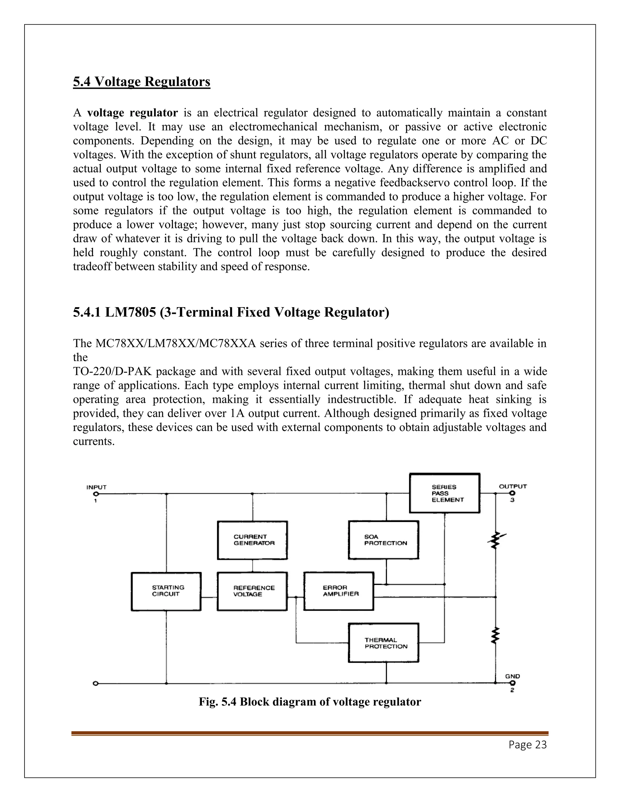 Page 23
5.4 Voltage Regulators
A voltage regulator is an electrical regulator designed to automatically maintain a constant
voltage level. It may use an electromechanical mechanism, or passive or active electronic
components. Depending on the design, it may be used to regulate one or more AC or DC
voltages. With the exception of shunt regulators, all voltage regulators operate by comparing the
actual output voltage to some internal fixed reference voltage. Any difference is amplified and
used to control the regulation element. This forms a negative feedbackservo control loop. If the
output voltage is too low, the regulation element is commanded to produce a higher voltage. For
some regulators if the output voltage is too high, the regulation element is commanded to
produce a lower voltage; however, many just stop sourcing current and depend on the current
draw of whatever it is driving to pull the voltage back down. In this way, the output voltage is
held roughly constant. The control loop must be carefully designed to produce the desired
tradeoff between stability and speed of response.
5.4.1 LM7805 (3-Terminal Fixed Voltage Regulator)
The MC78XX/LM78XX/MC78XXA series of three terminal positive regulators are available in
the
TO-220/D-PAK package and with several fixed output voltages, making them useful in a wide
range of applications. Each type employs internal current limiting, thermal shut down and safe
operating area protection, making it essentially indestructible. If adequate heat sinking is
provided, they can deliver over 1A output current. Although designed primarily as fixed voltage
regulators, these devices can be used with external components to obtain adjustable voltages and
currents.
Fig. 5.4 Block diagram of voltage regulator
 