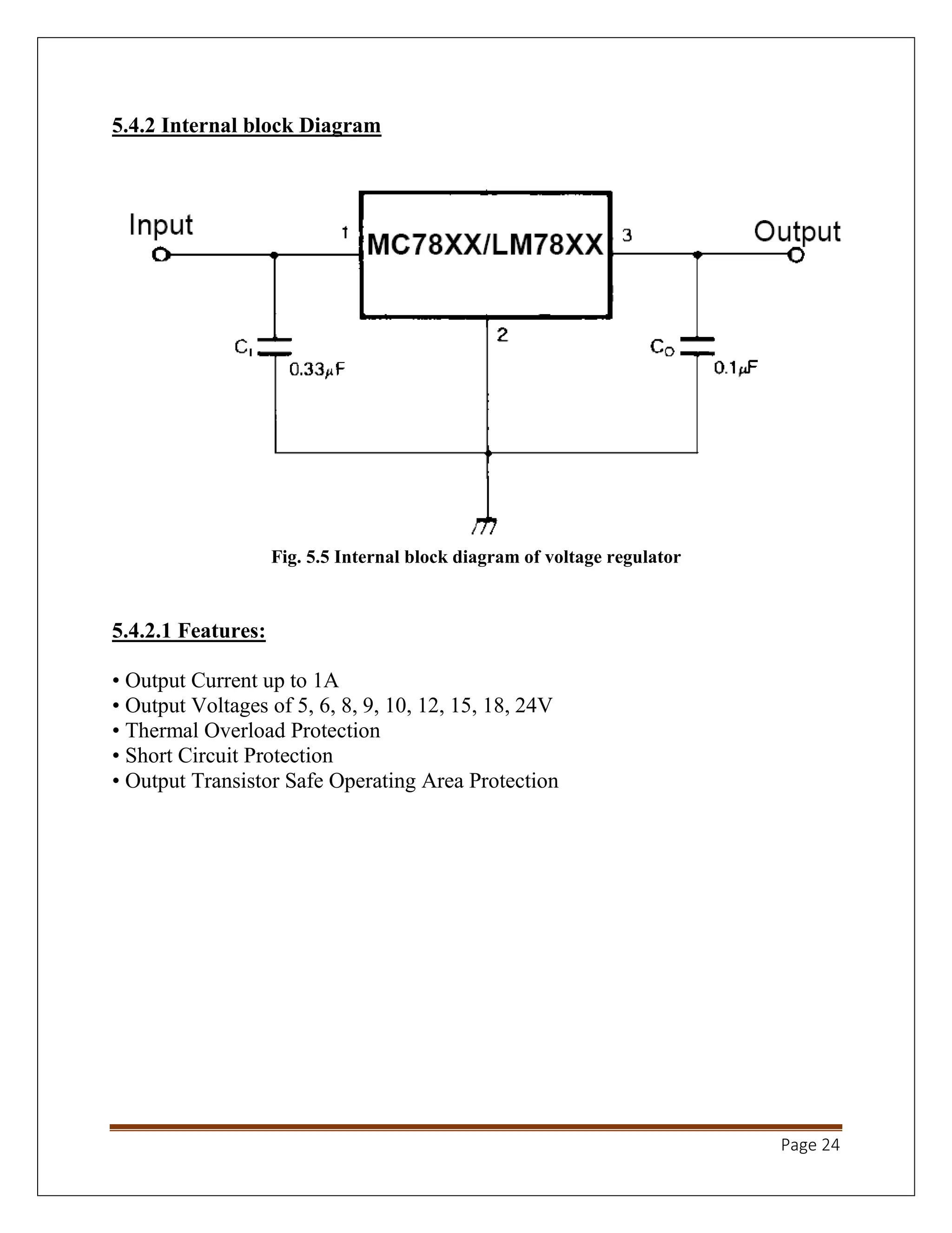 Page 24
5.4.2 Internal block Diagram
Fig. 5.5 Internal block diagram of voltage regulator
5.4.2.1 Features:
• Output Current up to 1A
• Output Voltages of 5, 6, 8, 9, 10, 12, 15, 18, 24V
• Thermal Overload Protection
• Short Circuit Protection
• Output Transistor Safe Operating Area Protection
 