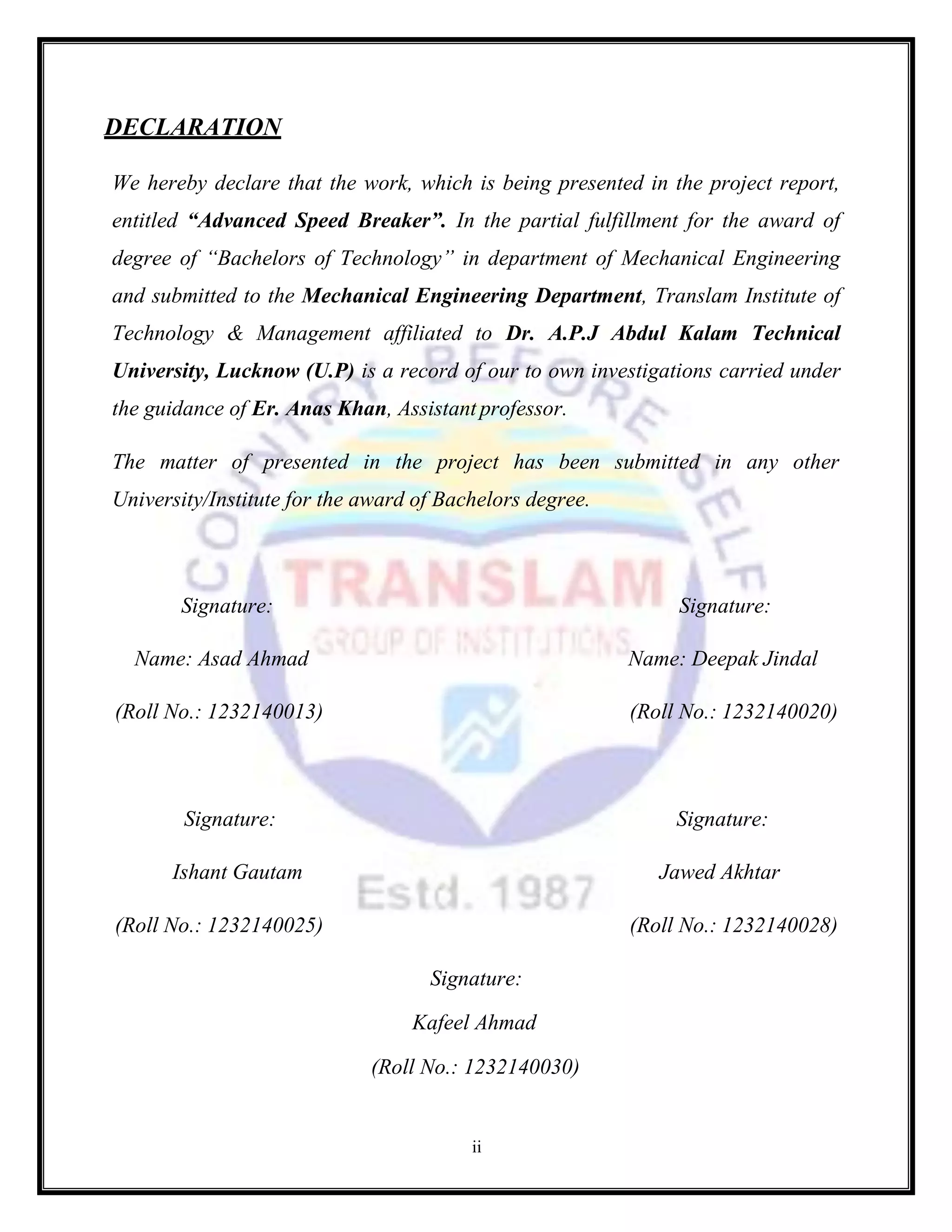 ii
DECLARATION
We hereby declare that the work, which is being presented in the project report,
entitled “Advanced Speed Breaker”. In the partial fulfillment for the award of
degree of “Bachelors of Technology” in department of Mechanical Engineering
and submitted to the Mechanical Engineering Department, Translam Institute of
Technology & Management affiliated to Dr. A.P.J Abdul Kalam Technical
University, Lucknow (U.P) is a record of our to own investigations carried under
the guidance of Er. Anas Khan, Assistant professor.
The matter of presented in the project has been submitted in any other
University/Institute for the award of Bachelors degree.
Signature: Signature:
Name: Asad Ahmad Name: Deepak Jindal
(Roll No.: 1232140013) (Roll No.: 1232140020)
Signature: Signature:
Ishant Gautam Jawed Akhtar
(Roll No.: 1232140025) (Roll No.: 1232140028)
Signature:
Kafeel Ahmad
(Roll No.: 1232140030)
 