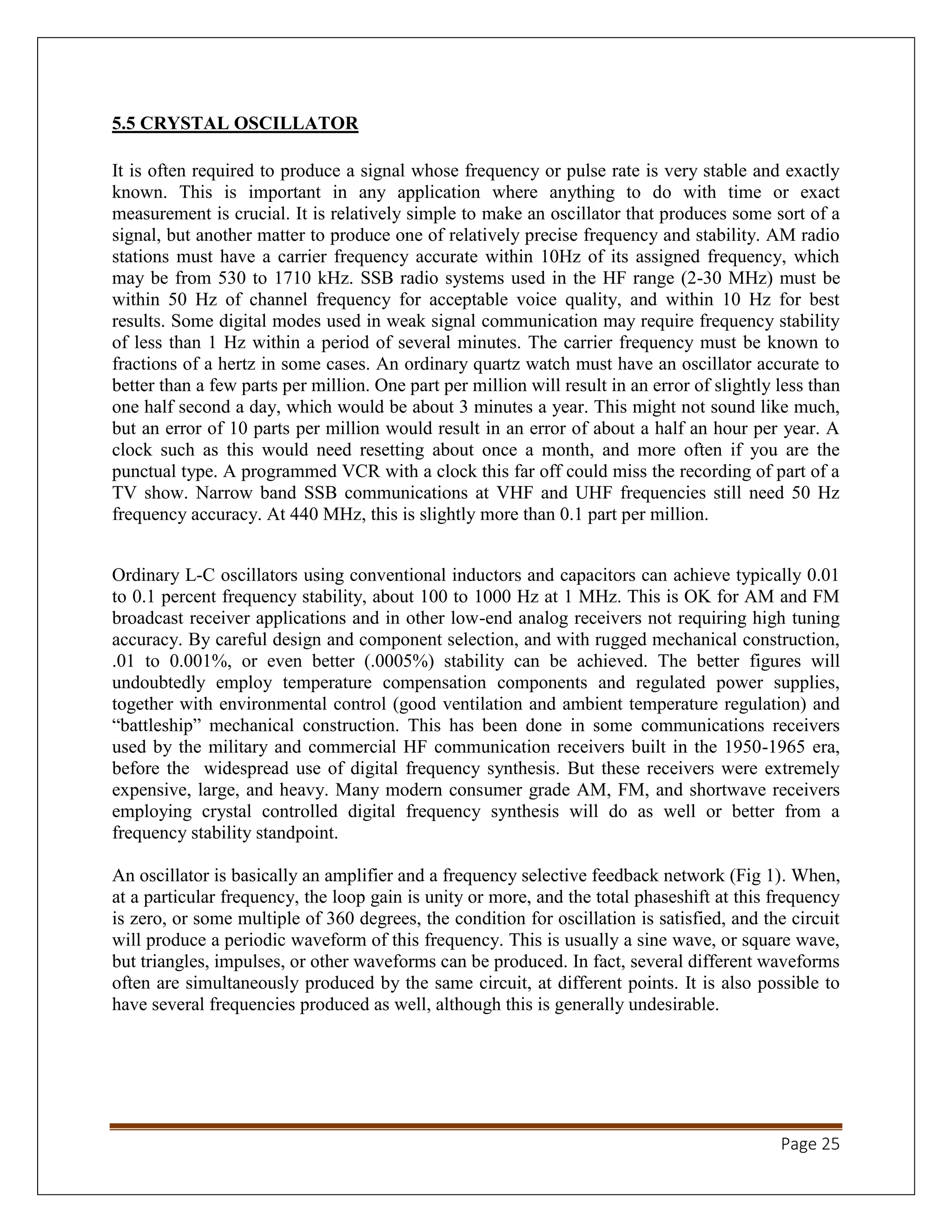 Page 25
5.5 CRYSTAL OSCILLATOR
It is often required to produce a signal whose frequency or pulse rate is very stable and exactly
known. This is important in any application where anything to do with time or exact
measurement is crucial. It is relatively simple to make an oscillator that produces some sort of a
signal, but another matter to produce one of relatively precise frequency and stability. AM radio
stations must have a carrier frequency accurate within 10Hz of its assigned frequency, which
may be from 530 to 1710 kHz. SSB radio systems used in the HF range (2-30 MHz) must be
within 50 Hz of channel frequency for acceptable voice quality, and within 10 Hz for best
results. Some digital modes used in weak signal communication may require frequency stability
of less than 1 Hz within a period of several minutes. The carrier frequency must be known to
fractions of a hertz in some cases. An ordinary quartz watch must have an oscillator accurate to
better than a few parts per million. One part per million will result in an error of slightly less than
one half second a day, which would be about 3 minutes a year. This might not sound like much,
but an error of 10 parts per million would result in an error of about a half an hour per year. A
clock such as this would need resetting about once a month, and more often if you are the
punctual type. A programmed VCR with a clock this far off could miss the recording of part of a
TV show. Narrow band SSB communications at VHF and UHF frequencies still need 50 Hz
frequency accuracy. At 440 MHz, this is slightly more than 0.1 part per million.
Ordinary L-C oscillators using conventional inductors and capacitors can achieve typically 0.01
to 0.1 percent frequency stability, about 100 to 1000 Hz at 1 MHz. This is OK for AM and FM
broadcast receiver applications and in other low-end analog receivers not requiring high tuning
accuracy. By careful design and component selection, and with rugged mechanical construction,
.01 to 0.001%, or even better (.0005%) stability can be achieved. The better figures will
undoubtedly employ temperature compensation components and regulated power supplies,
together with environmental control (good ventilation and ambient temperature regulation) and
“battleship” mechanical construction. This has been done in some communications receivers
used by the military and commercial HF communication receivers built in the 1950-1965 era,
before the widespread use of digital frequency synthesis. But these receivers were extremely
expensive, large, and heavy. Many modern consumer grade AM, FM, and shortwave receivers
employing crystal controlled digital frequency synthesis will do as well or better from a
frequency stability standpoint.
An oscillator is basically an amplifier and a frequency selective feedback network (Fig 1). When,
at a particular frequency, the loop gain is unity or more, and the total phaseshift at this frequency
is zero, or some multiple of 360 degrees, the condition for oscillation is satisfied, and the circuit
will produce a periodic waveform of this frequency. This is usually a sine wave, or square wave,
but triangles, impulses, or other waveforms can be produced. In fact, several different waveforms
often are simultaneously produced by the same circuit, at different points. It is also possible to
have several frequencies produced as well, although this is generally undesirable.
 
