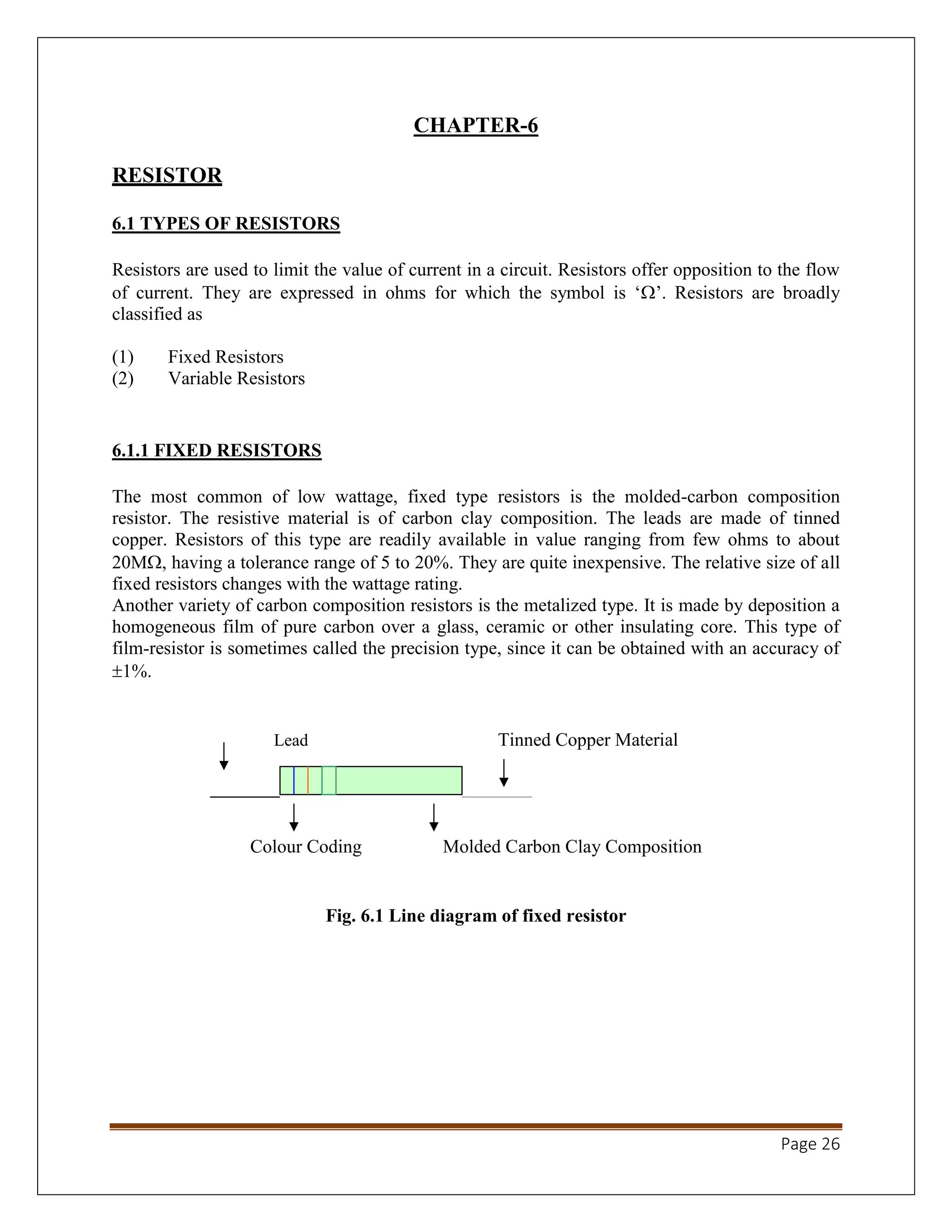 Page 26
CHAPTER-6
RESISTOR
6.1 TYPES OF RESISTORS
Resistors are used to limit the value of current in a circuit. Resistors offer opposition to the flow
of current. They are expressed in ohms for which the symbol is ‘’. Resistors are broadly
classified as
(1) Fixed Resistors
(2) Variable Resistors
6.1.1 FIXED RESISTORS
The most common of low wattage, fixed type resistors is the molded-carbon composition
resistor. The resistive material is of carbon clay composition. The leads are made of tinned
copper. Resistors of this type are readily available in value ranging from few ohms to about
20M, having a tolerance range of 5 to 20%. They are quite inexpensive. The relative size of all
fixed resistors changes with the wattage rating.
Another variety of carbon composition resistors is the metalized type. It is made by deposition a
homogeneous film of pure carbon over a glass, ceramic or other insulating core. This type of
film-resistor is sometimes called the precision type, since it can be obtained with an accuracy of
1%.
Lead Tinned Copper Material
Colour Coding Molded Carbon Clay Composition
Fig. 6.1 Line diagram of fixed resistor
 