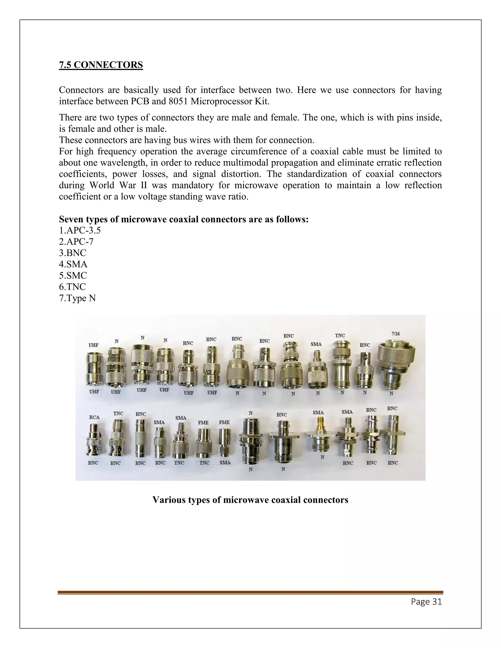 Page 31
7.5 CONNECTORS
Connectors are basically used for interface between two. Here we use connectors for having
interface between PCB and 8051 Microprocessor Kit.
There are two types of connectors they are male and female. The one, which is with pins inside,
is female and other is male.
These connectors are having bus wires with them for connection.
For high frequency operation the average circumference of a coaxial cable must be limited to
about one wavelength, in order to reduce multimodal propagation and eliminate erratic reflection
coefficients, power losses, and signal distortion. The standardization of coaxial connectors
during World War II was mandatory for microwave operation to maintain a low reflection
coefficient or a low voltage standing wave ratio.
Seven types of microwave coaxial connectors are as follows:
1.APC-3.5
2.APC-7
3.BNC
4.SMA
5.SMC
6.TNC
7.Type N
Various types of microwave coaxial connectors
 