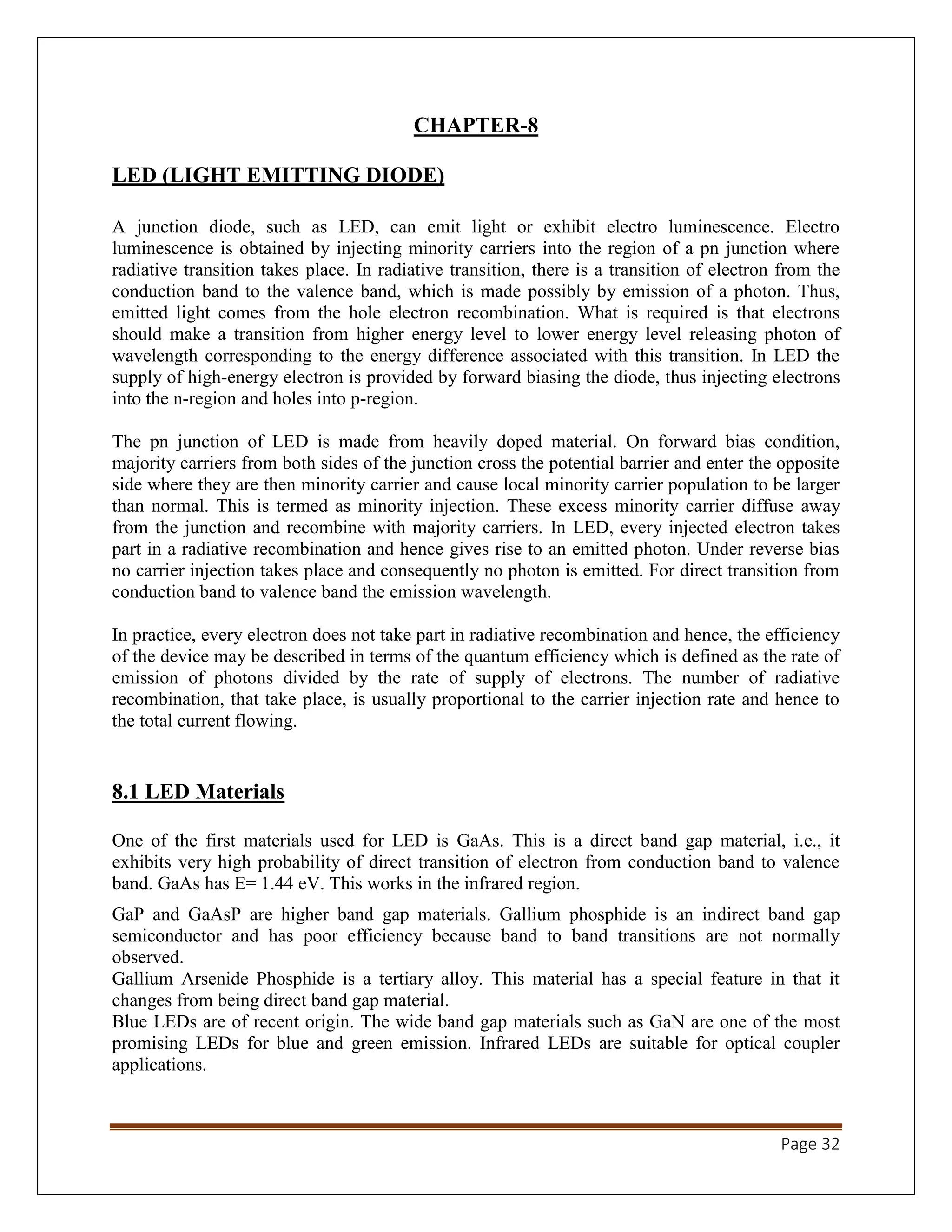 Page 32
CHAPTER-8
LED (LIGHT EMITTING DIODE)
A junction diode, such as LED, can emit light or exhibit electro luminescence. Electro
luminescence is obtained by injecting minority carriers into the region of a pn junction where
radiative transition takes place. In radiative transition, there is a transition of electron from the
conduction band to the valence band, which is made possibly by emission of a photon. Thus,
emitted light comes from the hole electron recombination. What is required is that electrons
should make a transition from higher energy level to lower energy level releasing photon of
wavelength corresponding to the energy difference associated with this transition. In LED the
supply of high-energy electron is provided by forward biasing the diode, thus injecting electrons
into the n-region and holes into p-region.
The pn junction of LED is made from heavily doped material. On forward bias condition,
majority carriers from both sides of the junction cross the potential barrier and enter the opposite
side where they are then minority carrier and cause local minority carrier population to be larger
than normal. This is termed as minority injection. These excess minority carrier diffuse away
from the junction and recombine with majority carriers. In LED, every injected electron takes
part in a radiative recombination and hence gives rise to an emitted photon. Under reverse bias
no carrier injection takes place and consequently no photon is emitted. For direct transition from
conduction band to valence band the emission wavelength.
In practice, every electron does not take part in radiative recombination and hence, the efficiency
of the device may be described in terms of the quantum efficiency which is defined as the rate of
emission of photons divided by the rate of supply of electrons. The number of radiative
recombination, that take place, is usually proportional to the carrier injection rate and hence to
the total current flowing.
8.1 LED Materials
One of the first materials used for LED is GaAs. This is a direct band gap material, i.e., it
exhibits very high probability of direct transition of electron from conduction band to valence
band. GaAs has E= 1.44 eV. This works in the infrared region.
GaP and GaAsP are higher band gap materials. Gallium phosphide is an indirect band gap
semiconductor and has poor efficiency because band to band transitions are not normally
observed.
Gallium Arsenide Phosphide is a tertiary alloy. This material has a special feature in that it
changes from being direct band gap material.
Blue LEDs are of recent origin. The wide band gap materials such as GaN are one of the most
promising LEDs for blue and green emission. Infrared LEDs are suitable for optical coupler
applications.
 